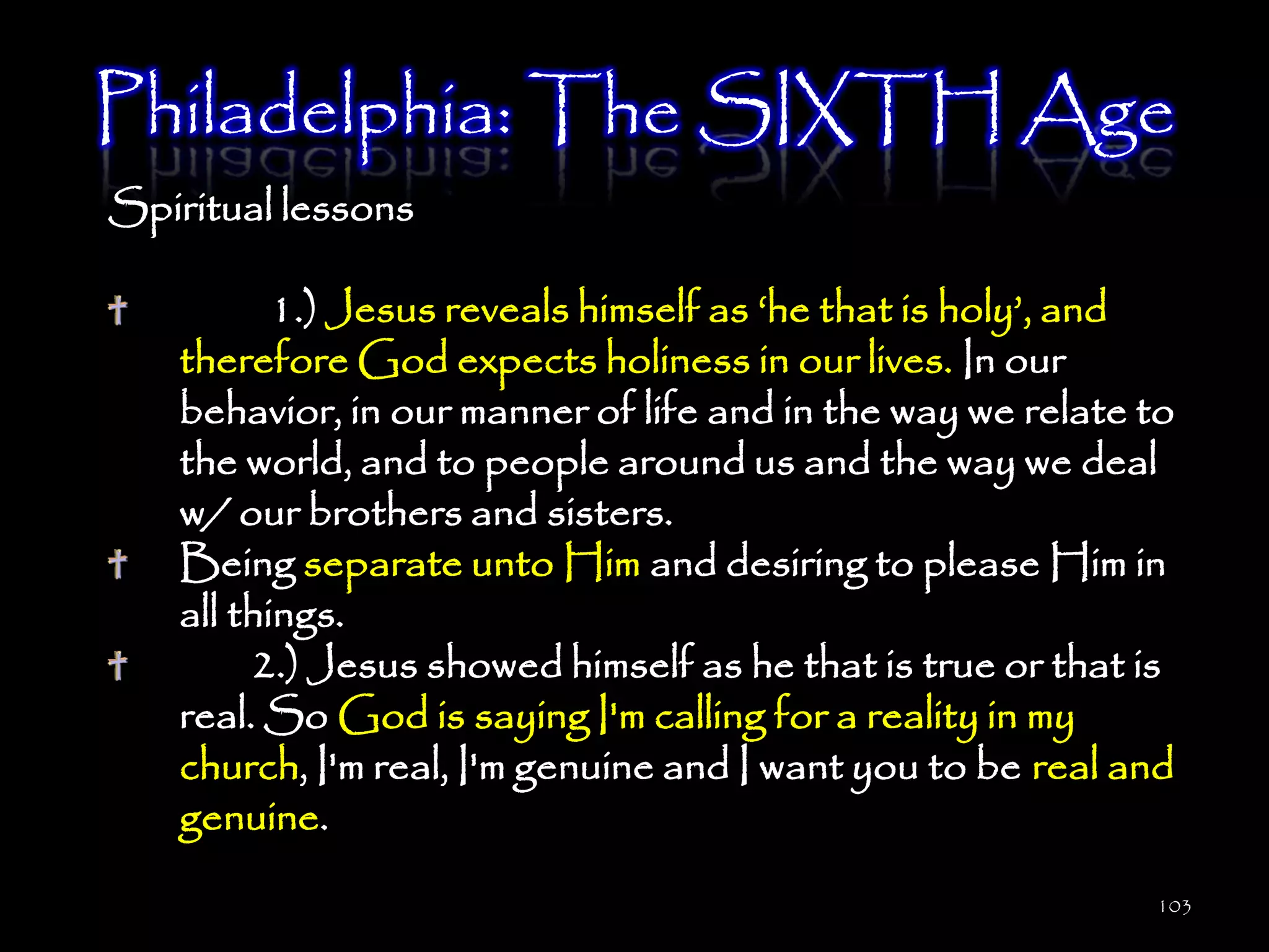 Philadelphia: The SIXTH Age
Spiritual lessons

          1.) Jesus reveals himself as ‗he that is holy‘, and
   therefore God expects holiness in our lives. In our
   behavior, in our manner of life and in the way we relate to
   the world, and to people around us and the way we deal
   w/ our brothers and sisters.
   Being separate unto Him and desiring to please Him in
   all things.
        2.) Jesus showed himself as he that is true or that is
   real. So God is saying I'm calling for a reality in my
   church, I'm real, I'm genuine and I want you to be real and
   genuine.
                                                            103
 