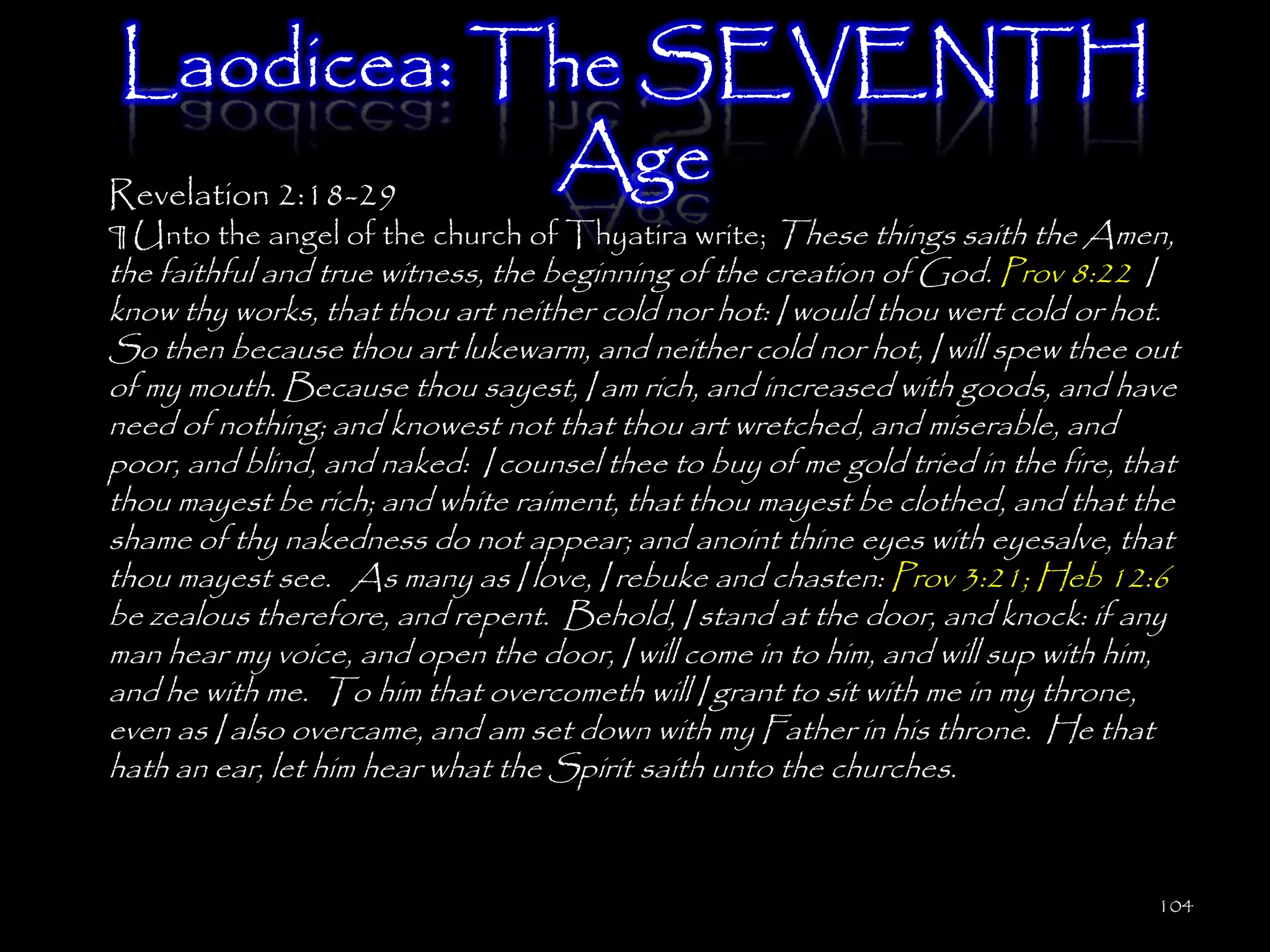 Laodicea: The SEVENTH
Revelation 2:18-29
                   Age
¶ Unto the angel of the church of Thyatira write; These things saith the Amen,
the faithful and true witness, the beginning of the creation of God. Prov 8:22 I
know thy works, that thou art neither cold nor hot: I would thou wert cold or hot.
So then because thou art lukewarm, and neither cold nor hot, I will spew thee out
of my mouth. Because thou sayest, I am rich, and increased with goods, and have
need of nothing; and knowest not that thou art wretched, and miserable, and
poor, and blind, and naked: I counsel thee to buy of me gold tried in the fire, that
thou mayest be rich; and white raiment, that thou mayest be clothed, and that the
shame of thy nakedness do not appear; and anoint thine eyes with eyesalve, that
thou mayest see. As many as I love, I rebuke and chasten: Prov 3:21; Heb 12:6
be zealous therefore, and repent. Behold, I stand at the door, and knock: if any
man hear my voice, and open the door, I will come in to him, and will sup with him,
and he with me. To him that overcometh will I grant to sit with me in my throne,
even as I also overcame, and am set down with my Father in his throne. He that
hath an ear, let him hear what the Spirit saith unto the churches.



                                                                                  104
 