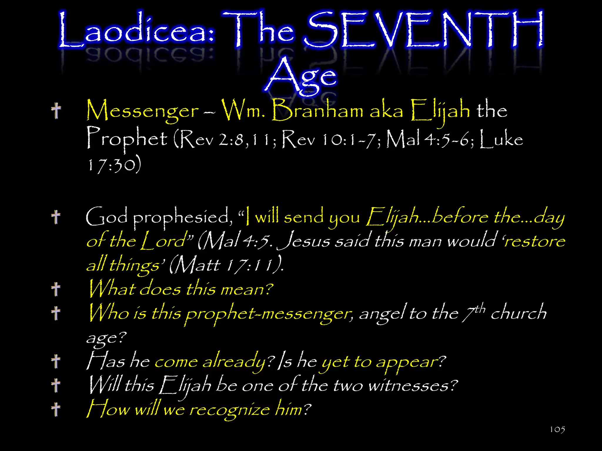 Laodicea: The SEVENTH
           Age
 Messenger – Wm. Branham aka Elijah the
 Prophet (Rev 2:8,11; Rev 10:1-7; Mal 4:5-6; Luke
 17:30)

 God prophesied, ―I will send you Elijah…before the…day
 of the Lord‖ (Mal 4:5. Jesus said this man would ‗restore
 all things‘ (Matt 17:11).
 What does this mean?
 Who is this prophet-messenger, angel to the 7th church
 age?
 Has he come already? Is he yet to appear?
 Will this Elijah be one of the two witnesses?
 How will we recognize him?
                                                        105
 