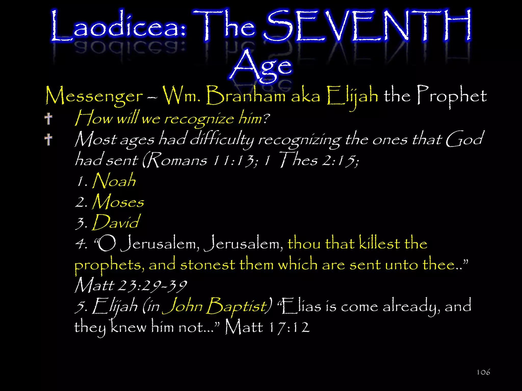 Laodicea: The SEVENTH
           Age
Messenger – Wm. Branham aka Elijah the Prophet
   How will we recognize him?
   Most ages had difficulty recognizing the ones that God
   had sent (Romans 11:13; 1 Thes 2:15;
   1. Noah
   2. Moses
   3. David
   4. ―O Jerusalem, Jerusalem, thou that killest the
   prophets, and stonest them which are sent unto thee..‖
   Matt 23:29-39
   5. Elijah (in John Baptist) ―Elias is come already, and
   they knew him not…‖ Matt 17:12

                                                             106
 