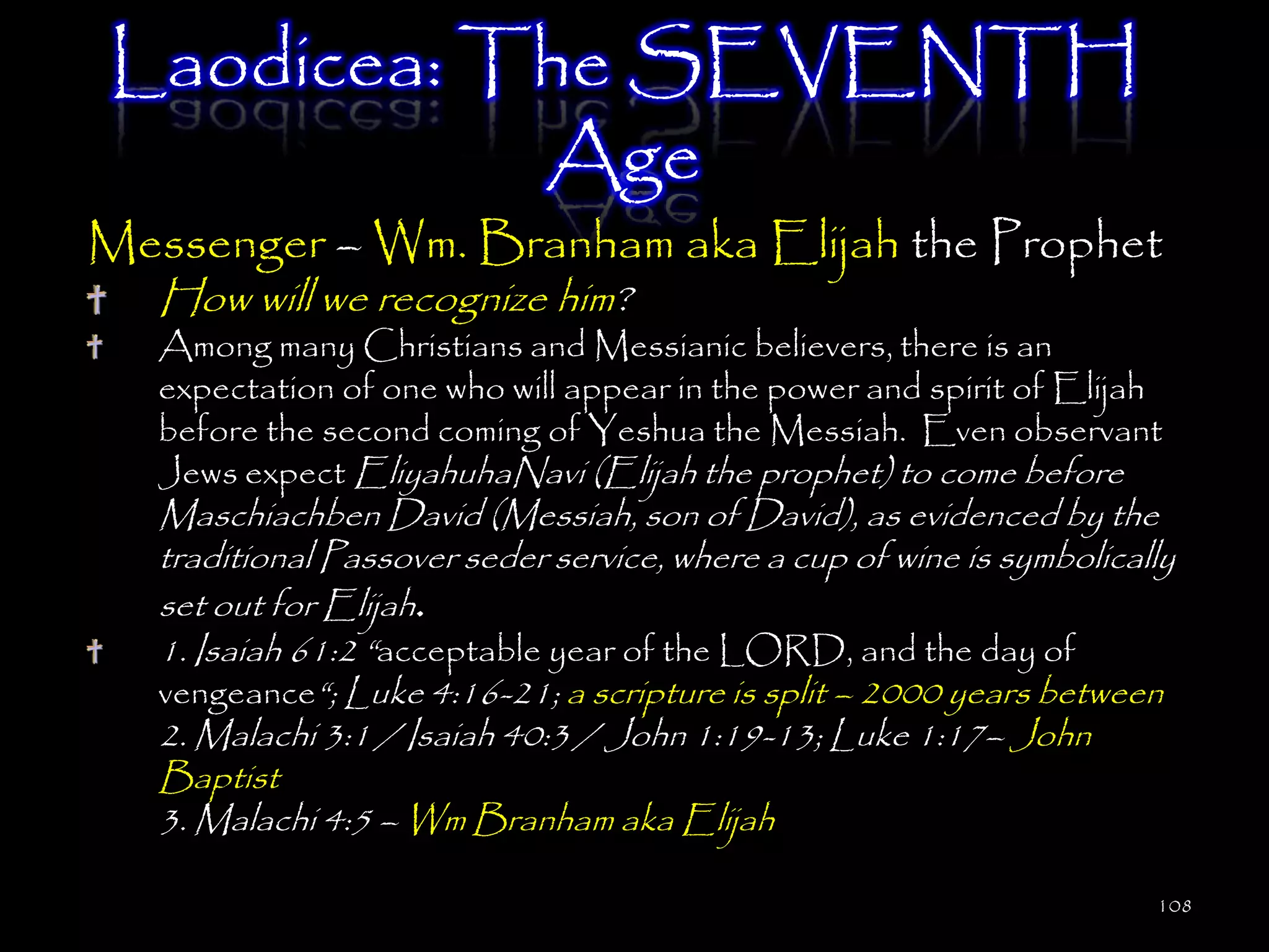 Laodicea: The SEVENTH
           Age
Messenger – Wm. Branham aka Elijah the Prophet
   How will we recognize him?
   Among many Christians and Messianic believers, there is an
   expectation of one who will appear in the power and spirit of Elijah
   before the second coming of Yeshua the Messiah. Even observant
   Jews expect EliyahuhaNavi (Elijah the prophet) to come before
   Maschiachben David (Messiah, son of David), as evidenced by the
   traditional Passover seder service, where a cup of wine is symbolically
   set out for Elijah.
   1. Isaiah 61:2 ―acceptable year of the LORD, and the day of
   vengeance―; Luke 4:16-21; a scripture is split – 2000 years between
   2. Malachi 3:1 / Isaiah 40:3 / John 1:19-13; Luke 1:17– John
   Baptist
   3. Malachi 4:5 – Wm Branham aka Elijah

                                                                        108
 