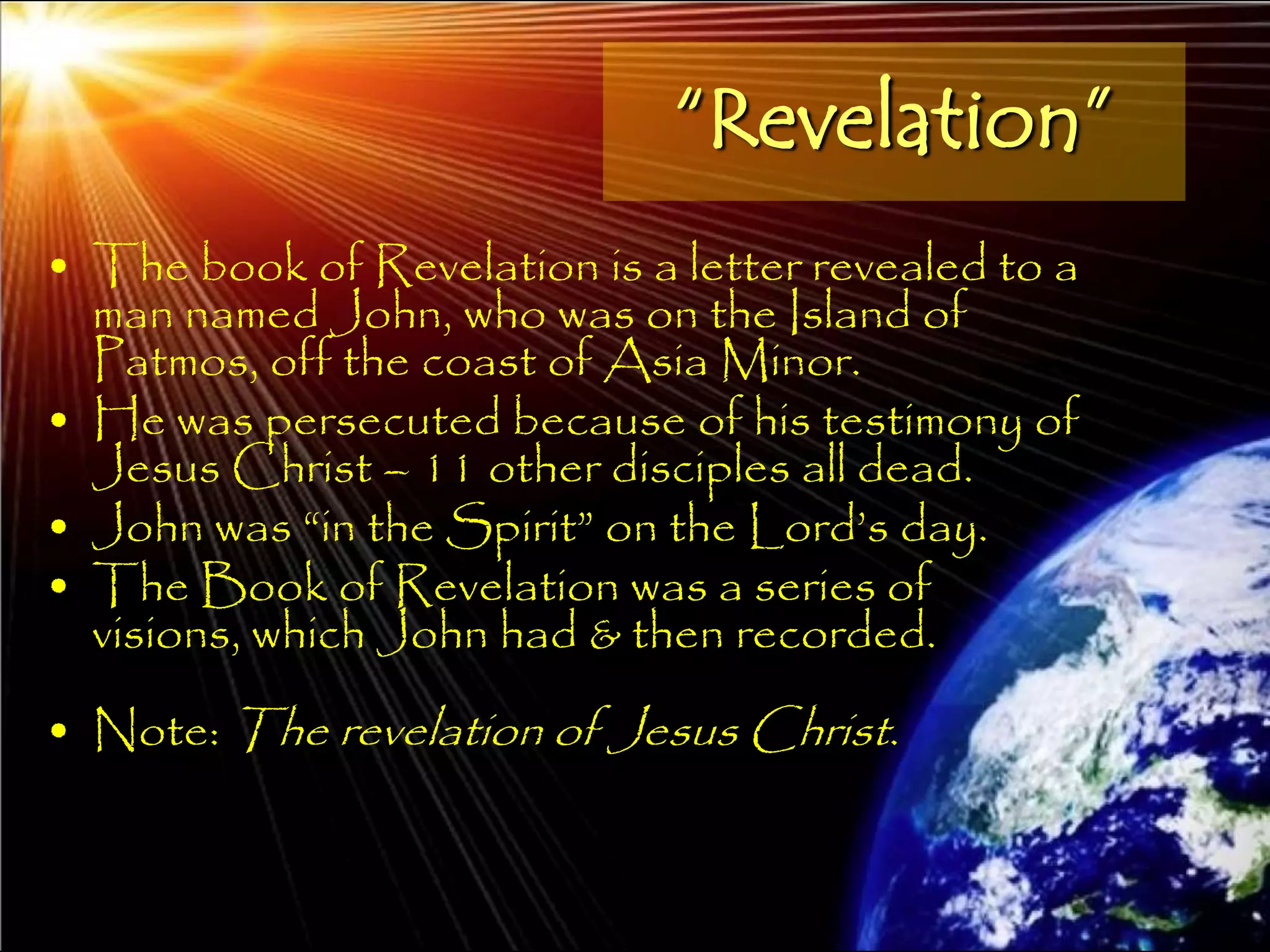 “Revelation”
• The book of Revelation is a letter revealed to a
  man named John, who was on the Island of
  Patmos, off the coast of Asia Minor.
• He was persecuted because of his testimony of
  Jesus Christ – 11 other disciples all dead.
• John was ―in the Spirit‖ on the Lord‘s day.
• The Book of Revelation was a series of
  visions, which John had & then recorded.
• Note: The revelation of Jesus Christ.


                                                     11
 