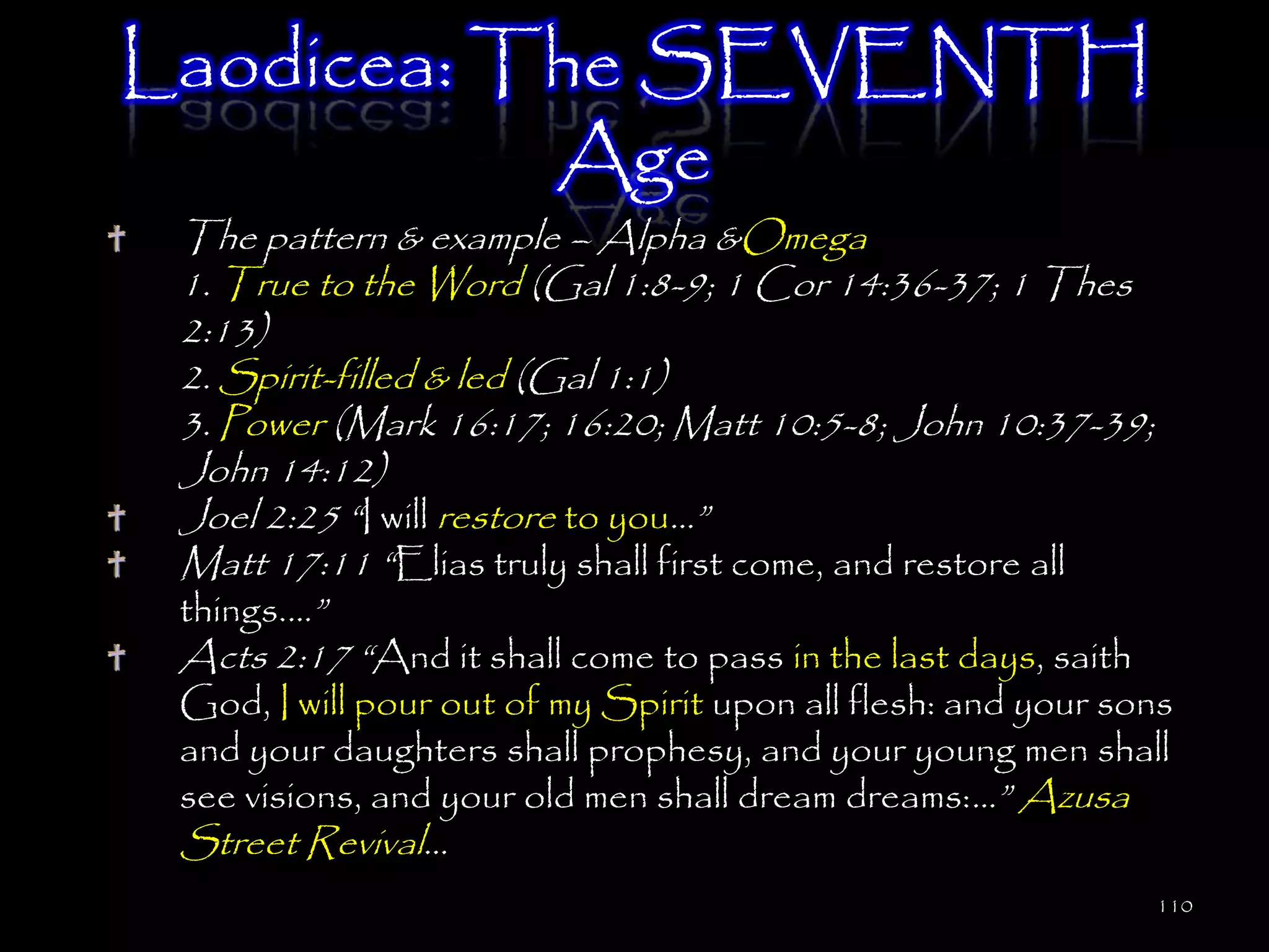 Laodicea: The SEVENTH
           Age
 The pattern & example – Alpha &Omega
 1. True to the Word (Gal 1:8-9; 1 Cor 14:36-37; 1 Thes
 2:13)
 2. Spirit-filled & led (Gal 1:1)
 3. Power (Mark 16:17; 16:20; Matt 10:5-8; John 10:37-39;
 John 14:12)
 Joel 2:25 ―I will restore to you…‖
 Matt 17:11 ―Elias truly shall first come, and restore all
 things.…‖
 Acts 2:17 ―And it shall come to pass in the last days, saith
 God, I will pour out of my Spirit upon all flesh: and your sons
 and your daughters shall prophesy, and your young men shall
 see visions, and your old men shall dream dreams:…‖ Azusa
 Street Revival…
                                                                110
 