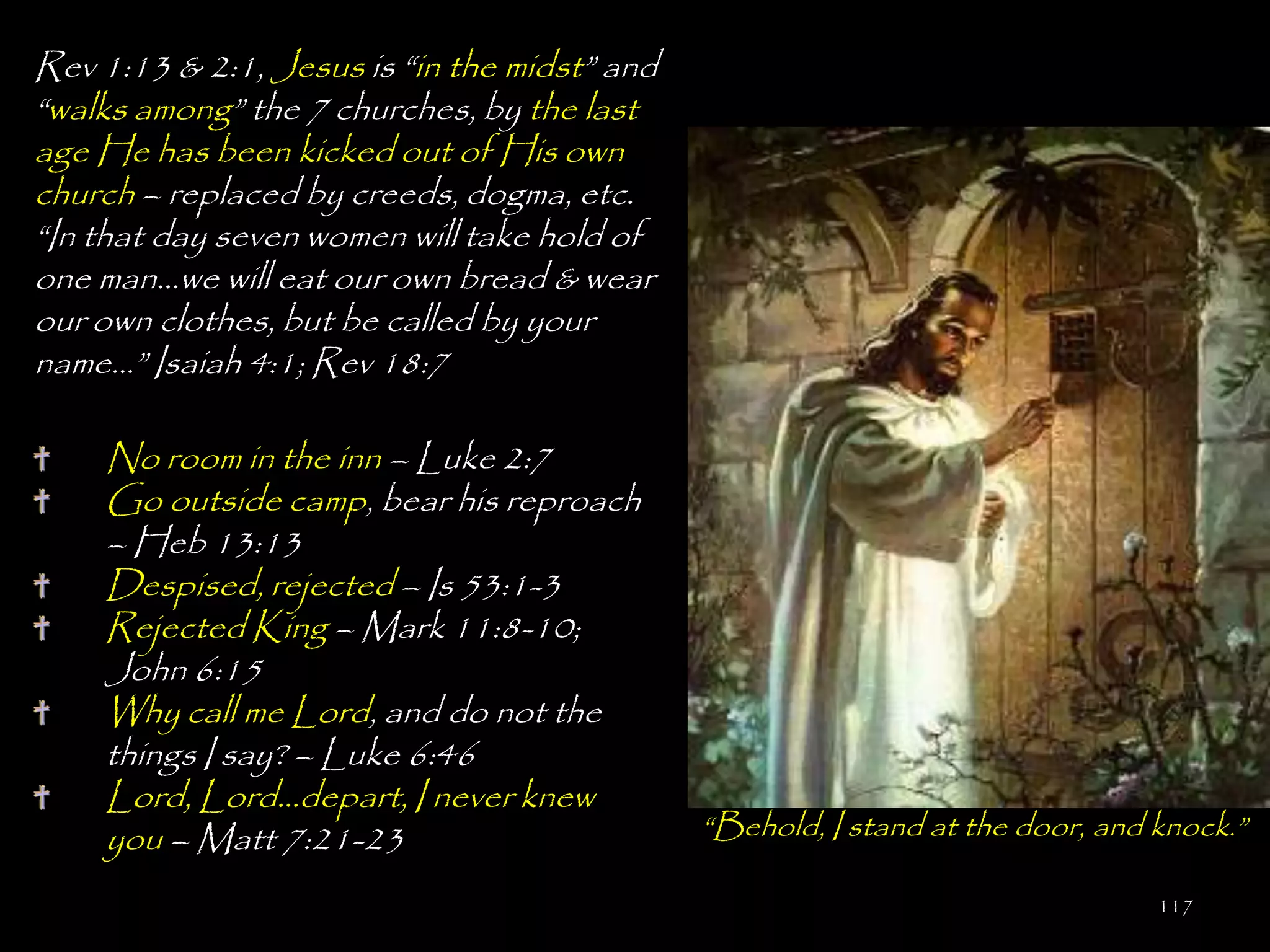 Rev 1:13 & 2:1, Jesus is ―in the midst‖ and
―walks among‖ the 7 churches, by the last
age He has been kicked out of His own
church – replaced by creeds, dogma, etc.
―In that day seven women will take hold of
one man…we will eat our own bread & wear
our own clothes, but be called by your
name…‖ Isaiah 4:1; Rev 18:7

    No room in the inn – Luke 2:7
    Go outside camp, bear his reproach
    – Heb 13:13
    Despised, rejected – Is 53:1-3
    Rejected King – Mark 11:8-10;
    John 6:15
    Why call me Lord, and do not the
    things I say? – Luke 6:46
    Lord, Lord…depart, I never knew
    you – Matt 7:21-23                        ―Behold, I stand at the door, and knock.‖

                                                                                117
 