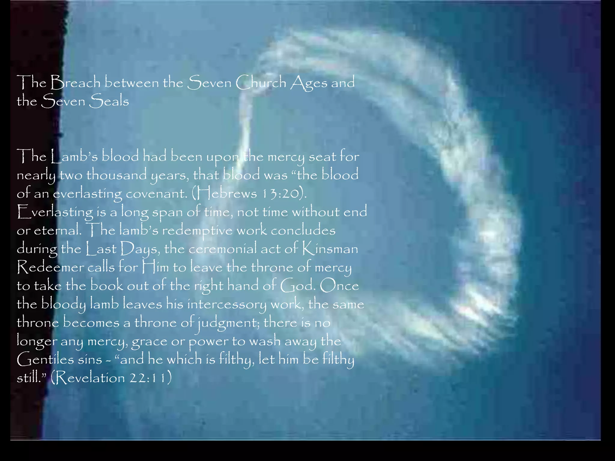 The Breach between the Seven Church Ages and
the Seven Seals


The Lamb‘s blood had been upon the mercy seat for
nearly two thousand years, that blood was ―the blood
of an everlasting covenant. (Hebrews 13:20).
Everlasting is a long span of time, not time without end
or eternal. The lamb‘s redemptive work concludes
during the Last Days, the ceremonial act of Kinsman
Redeemer calls for Him to leave the throne of mercy
to take the book out of the right hand of God. Once
the bloody lamb leaves his intercessory work, the same
throne becomes a throne of judgment; there is no
longer any mercy, grace or power to wash away the
Gentiles sins - ―and he which is filthy, let him be filthy
still.‖ (Revelation 22:11)


                                                             119
 