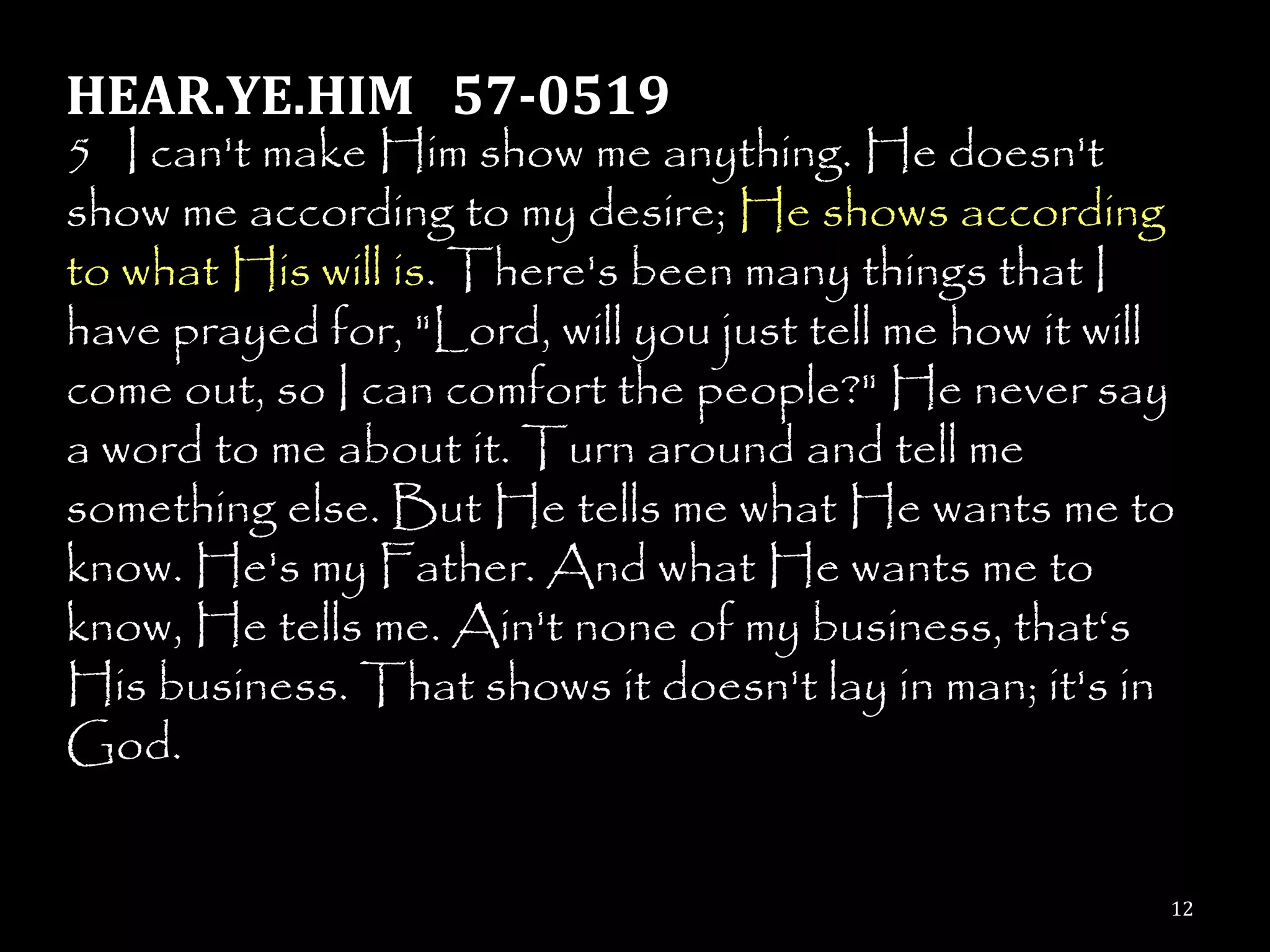 HEAR.YE.HIM 57-0519
5 I can't make Him show me anything. He doesn't
show me according to my desire; He shows according
to what His will is. There's been many things that I
have prayed for, "Lord, will you just tell me how it will
come out, so I can comfort the people?" He never say
a word to me about it. Turn around and tell me
something else. But He tells me what He wants me to
know. He's my Father. And what He wants me to
know, He tells me. Ain't none of my business, that‗s
His business. That shows it doesn't lay in man; it's in
God.


                                                        12
 