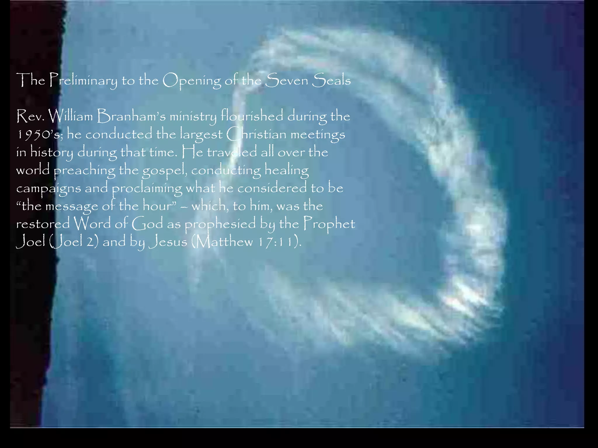 The Preliminary to the Opening of the Seven Seals

Rev. William Branham‘s ministry flourished during the
1950‘s; he conducted the largest Christian meetings
in history during that time. He traveled all over the
world preaching the gospel, conducting healing
campaigns and proclaiming what he considered to be
―the message of the hour‖ – which, to him, was the
restored Word of God as prophesied by the Prophet
Joel (Joel 2) and by Jesus (Matthew 17:11).




                                                        124
 