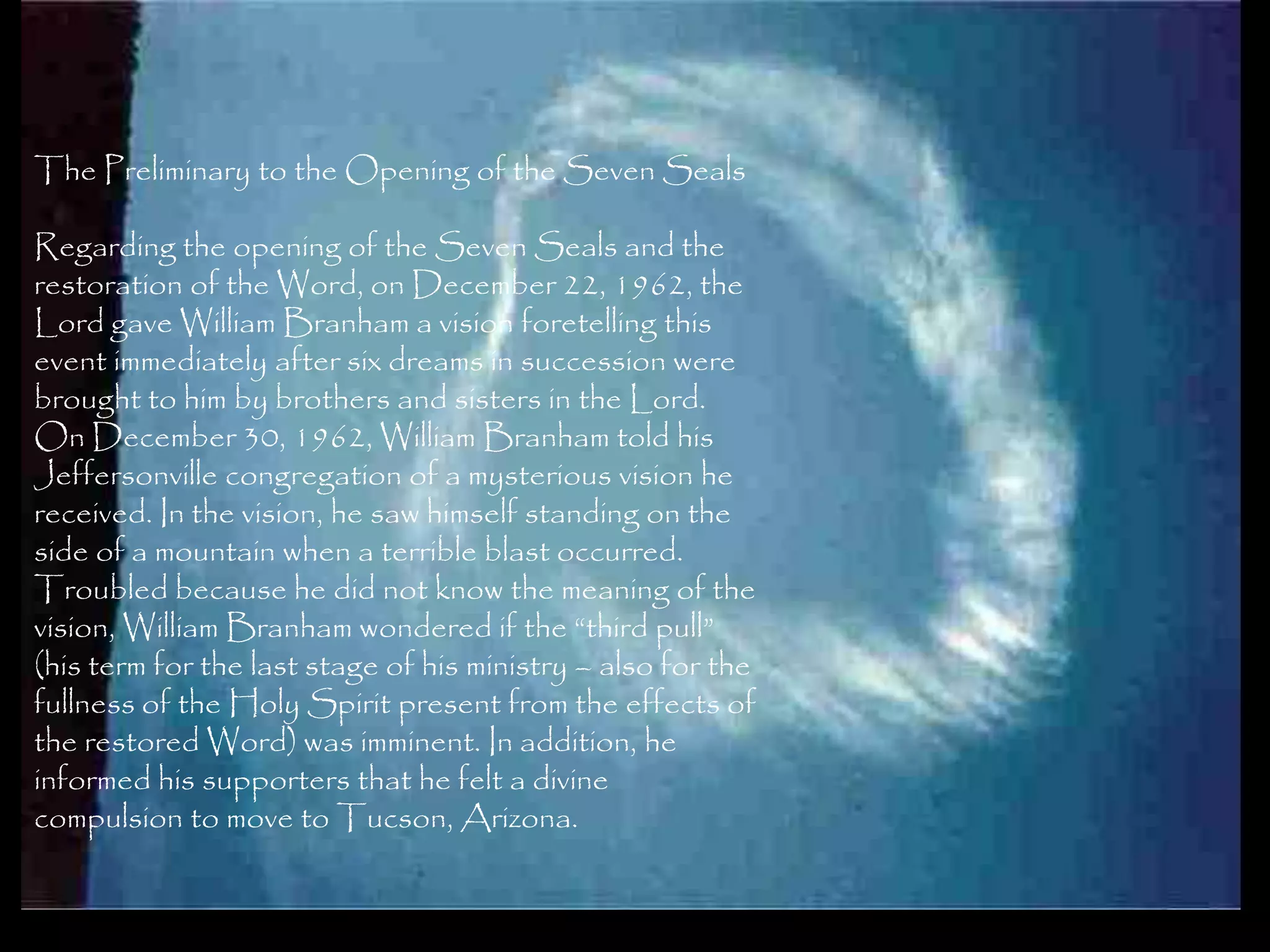 The Preliminary to the Opening of the Seven Seals

Regarding the opening of the Seven Seals and the
restoration of the Word, on December 22, 1962, the
Lord gave William Branham a vision foretelling this
event immediately after six dreams in succession were
brought to him by brothers and sisters in the Lord.
On December 30, 1962, William Branham told his
Jeffersonville congregation of a mysterious vision he
received. In the vision, he saw himself standing on the
side of a mountain when a terrible blast occurred.
Troubled because he did not know the meaning of the
vision, William Branham wondered if the ―third pull‖
(his term for the last stage of his ministry – also for the
fullness of the Holy Spirit present from the effects of
the restored Word) was imminent. In addition, he
informed his supporters that he felt a divine
compulsion to move to Tucson, Arizona.

                                                              125
 