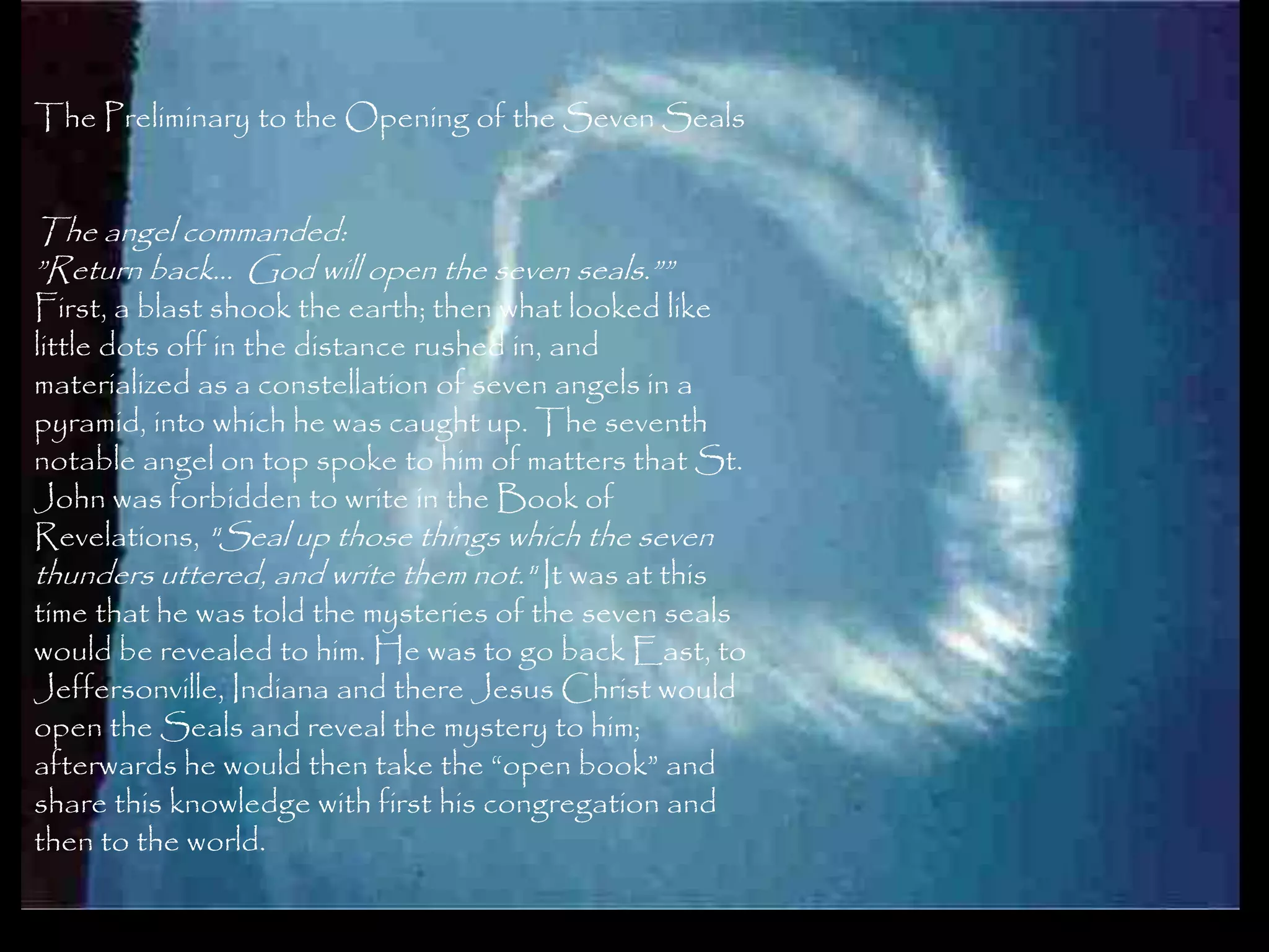 The Preliminary to the Opening of the Seven Seals


The angel commanded:
‖Return back… God will open the seven seals.‖‖
First, a blast shook the earth; then what looked like
little dots off in the distance rushed in, and
materialized as a constellation of seven angels in a
pyramid, into which he was caught up. The seventh
notable angel on top spoke to him of matters that St.
John was forbidden to write in the Book of
Revelations, "Seal up those things which the seven
thunders uttered, and write them not." It was at this
time that he was told the mysteries of the seven seals
would be revealed to him. He was to go back East, to
Jeffersonville, Indiana and there Jesus Christ would
open the Seals and reveal the mystery to him;
afterwards he would then take the ―open book‖ and
share this knowledge with first his congregation and
then to the world.

                                                         129
 