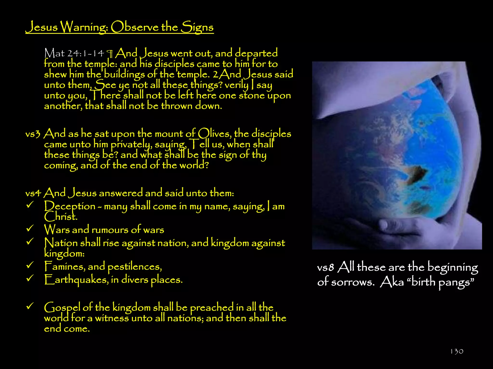 Jesus Warning: Observe the Signs

    Mat 24:1-14 ¶ And Jesus went out, and departed
    from the temple: and his disciples came to him for to
    shew him the buildings of the temple. 2And Jesus said
    unto them, See ye not all these things? verily I say
    unto you, There shall not be left here one stone upon
    another, that shall not be thrown down.

vs3 And as he sat upon the mount of Olives, the disciples
    came unto him privately, saying, Tell us, when shall
    these things be? and what shall be the sign of thy
    coming, and of the end of the world?

vs4 And Jesus answered and said unto them:
 Deception - many shall come in my name, saying, I am
    Christ.
 Wars and rumours of wars
 Nation shall rise against nation, and kingdom against
    kingdom:
 Famines, and pestilences,                                  vs8 All these are the beginning
 Earthquakes, in divers places.                             of sorrows. Aka ―birth pangs‖

 Gospel of the kingdom shall be preached in all the
  world for a witness unto all nations; and then shall the
  end come.

                                                                                      130
 