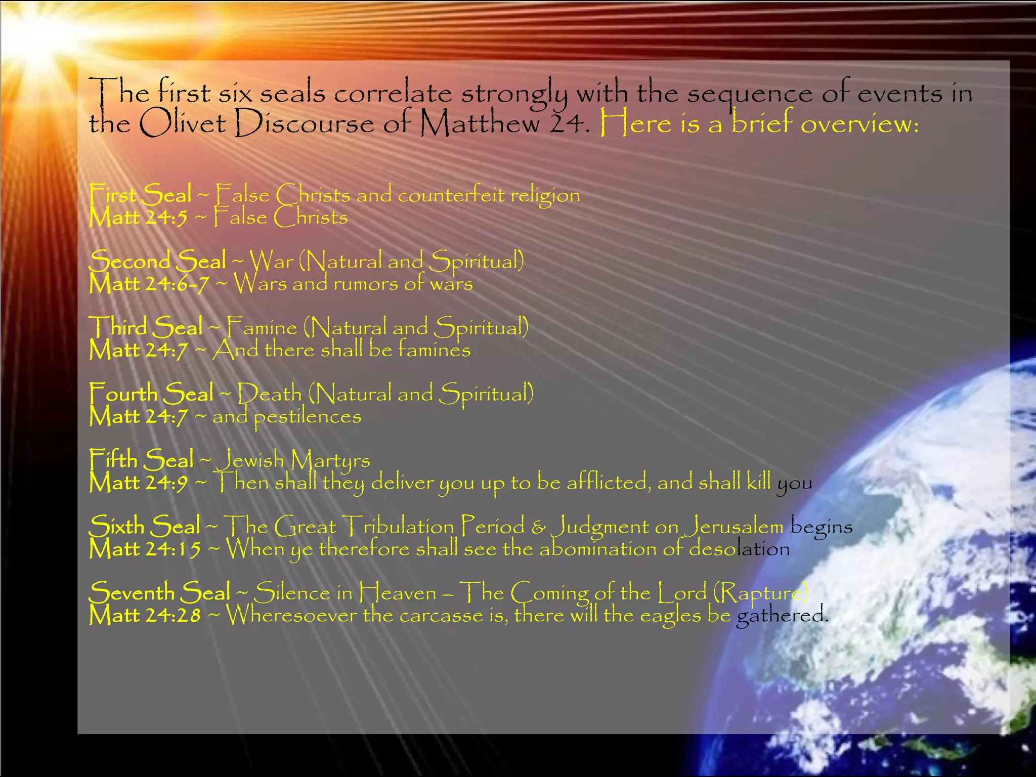 The first six seals correlate strongly with the sequence of events in
the Olivet Discourse of Matthew 24. Here is a brief overview:

First Seal ~ False Christs and counterfeit religion
Matt 24:5 ~ False Christs
Second Seal ~ War (Natural and Spiritual)
Matt 24:6-7 ~ Wars and rumors of wars
Third Seal ~ Famine (Natural and Spiritual)
Matt 24:7 ~ And there shall be famines
Fourth Seal ~ Death (Natural and Spiritual)
Matt 24:7 ~ and pestilences
Fifth Seal ~ Jewish Martyrs
Matt 24:9 ~ Then shall they deliver you up to be afflicted, and shall kill you
Sixth Seal ~ The Great Tribulation Period & Judgment on Jerusalem begins
Matt 24:15 ~ When ye therefore shall see the abomination of desolation
Seventh Seal ~ Silence in Heaven – The Coming of the Lord (Rapture)
Matt 24:28 ~ Wheresoever the carcasse is, there will the eagles be gathered.




                                                                                 131
 