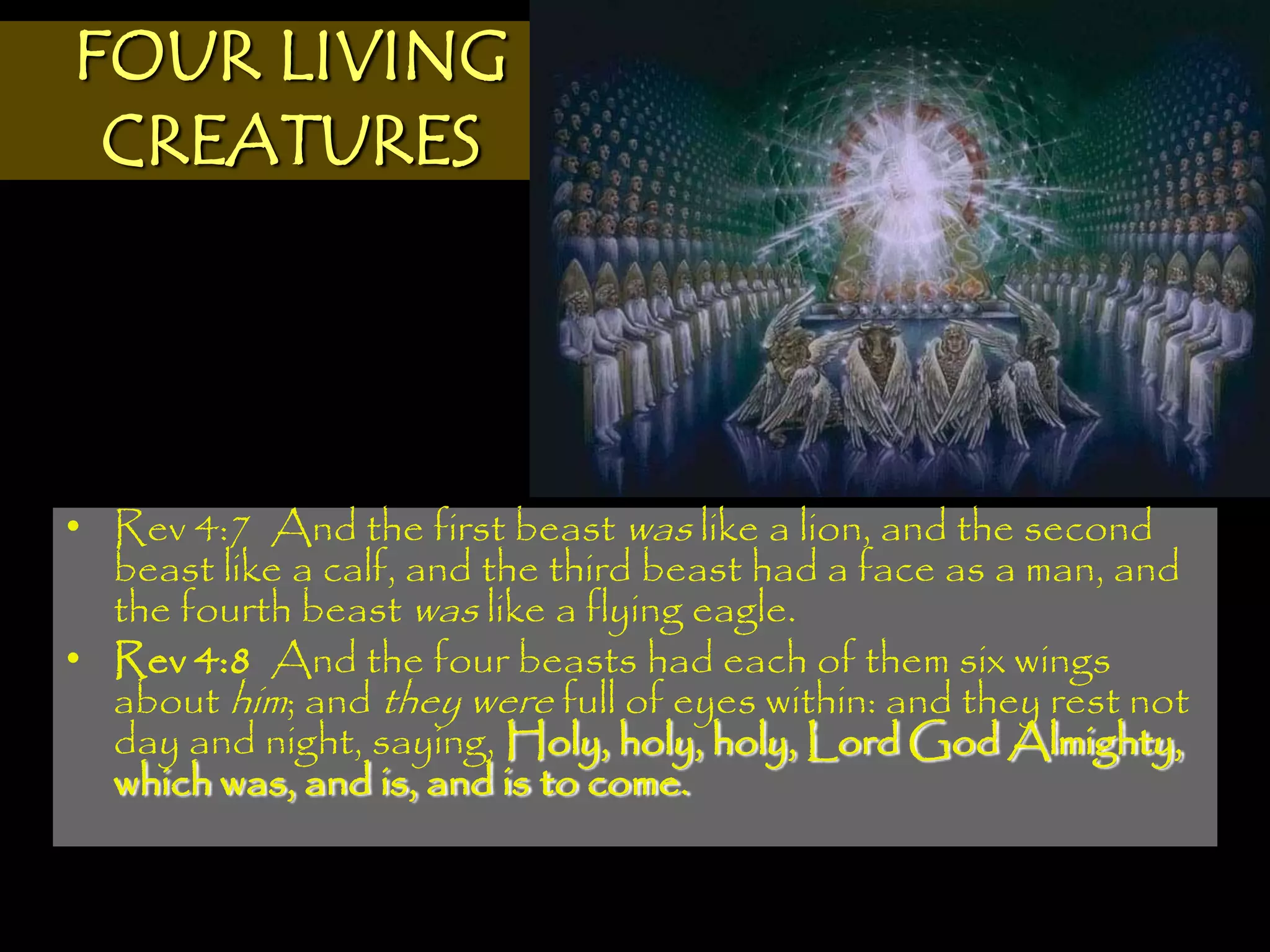 FOUR LIVING
 CREATURES




• Rev 4:7 And the first beast was like a lion, and the second
  beast like a calf, and the third beast had a face as a man, and
  the fourth beast was like a flying eagle.
• Rev 4:8 And the four beasts had each of them six wings
  about him; and they were full of eyes within: and they rest not
  day and night, saying, Holy, holy, holy, Lord God Almighty,
  which was, and is, and is to come.
 