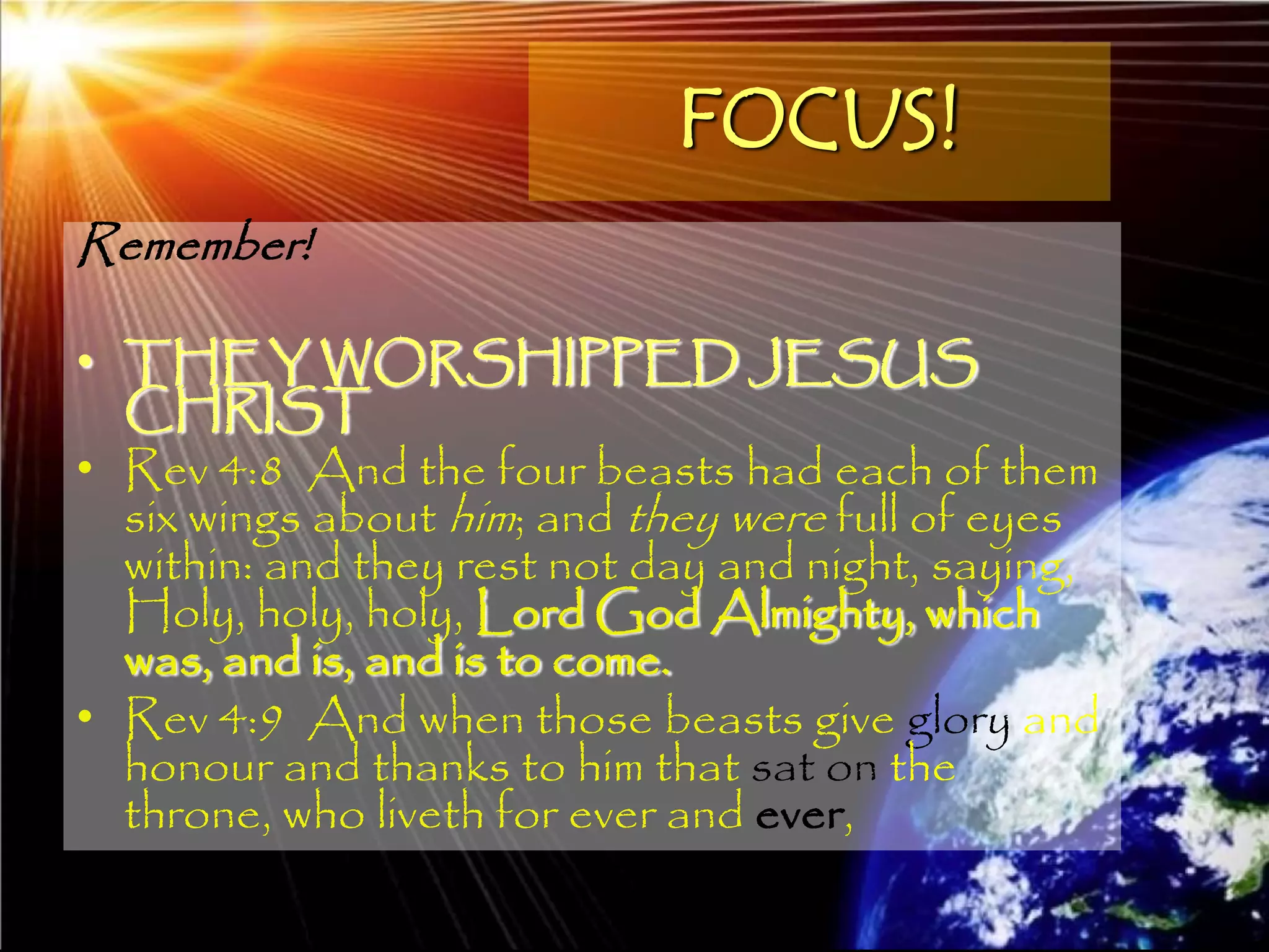 FOCUS!
Remember!

• THEY WORSHIPPED JESUS
  CHRIST
• Rev 4:8 And the four beasts had each of them
  six wings about him; and they were full of eyes
  within: and they rest not day and night, saying,
  Holy, holy, holy, Lord God Almighty, which
  was, and is, and is to come.
• Rev 4:9 And when those beasts give glory and
  honour and thanks to him that sat on the
  throne, who liveth for ever and ever,
                                                     135
 