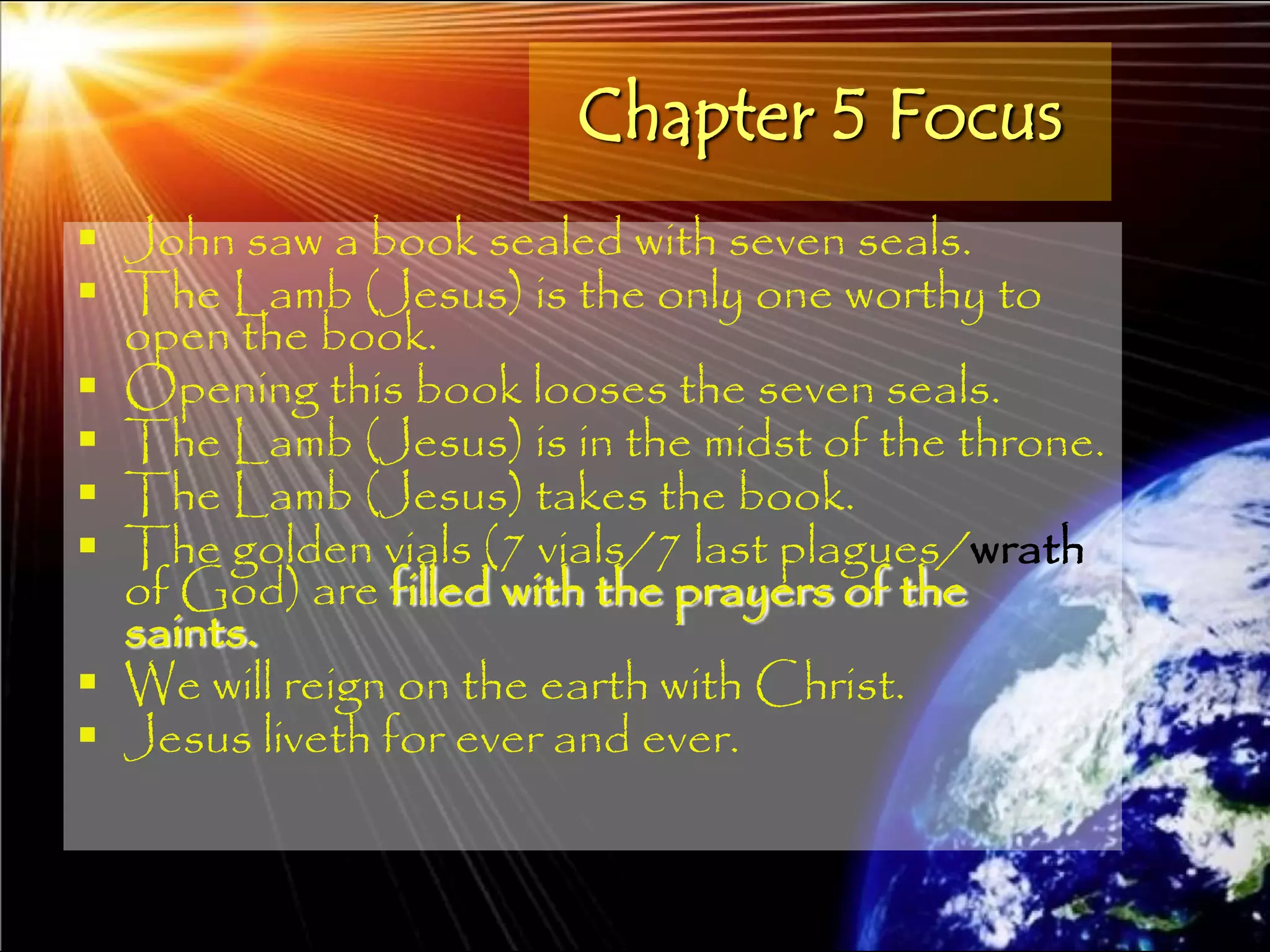 Chapter 5 Focus
 John saw a book sealed with seven seals.
 The Lamb (Jesus) is the only one worthy to
  open the book.
 Opening this book looses the seven seals.
 The Lamb (Jesus) is in the midst of the throne.
 The Lamb (Jesus) takes the book.
 The golden vials (7 vials/7 last plagues/wrath
  of God) are filled with the prayers of the
  saints.
 We will reign on the earth with Christ.
 Jesus liveth for ever and ever.


                                                    139
 