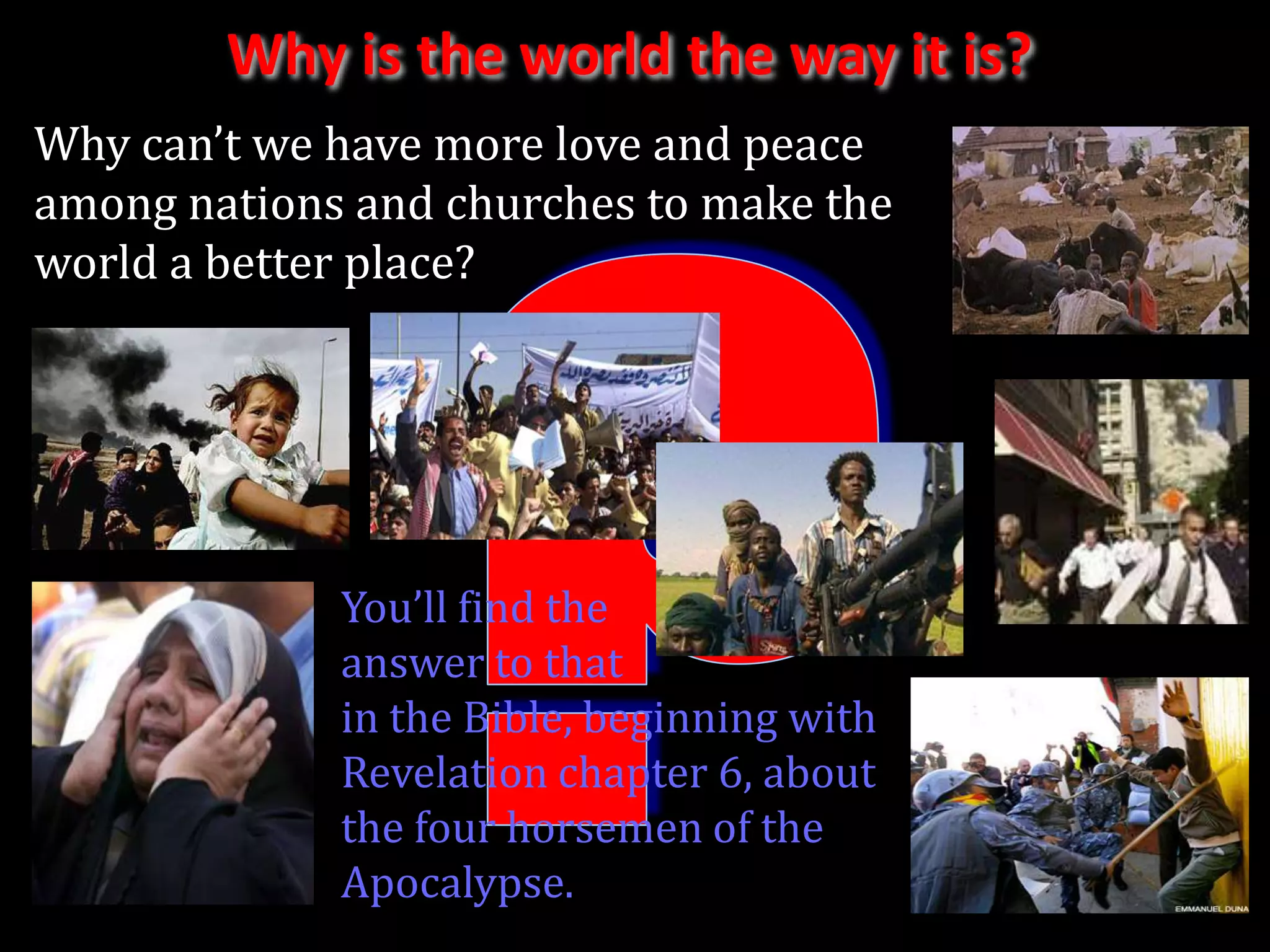 Why is the world the way it is?
Why can’t we have more love and peace
among nations and churches to make the
world a better place?




             You’ll find the
             answer to that
             in the Bible, beginning with
             Revelation chapter 6, about
             the four horsemen of the
             Apocalypse.
 