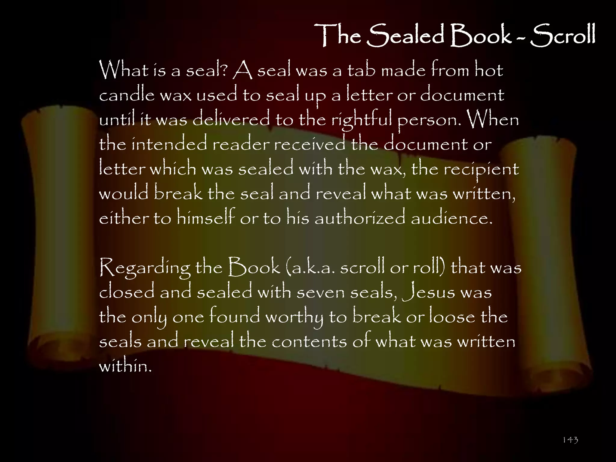 The Sealed Book - Scroll
What is a seal? A seal was a tab made from hot
candle wax used to seal up a letter or document
until it was delivered to the rightful person. When
the intended reader received the document or
letter which was sealed with the wax, the recipient
would break the seal and reveal what was written,
either to himself or to his authorized audience.

Regarding the Book (a.k.a. scroll or roll) that was
closed and sealed with seven seals, Jesus was
the only one found worthy to break or loose the
seals and reveal the contents of what was written
within.


                                                      143
 