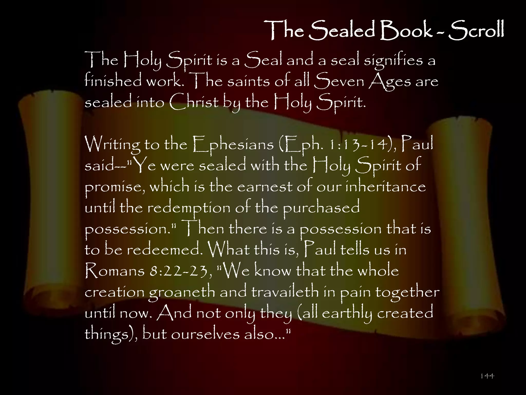 The Sealed Book - Scroll
The Holy Spirit is a Seal and a seal signifies a
finished work. The saints of all Seven Ages are
sealed into Christ by the Holy Spirit.

Writing to the Ephesians (Eph. 1:13-14), Paul
said--"Ye were sealed with the Holy Spirit of
promise, which is the earnest of our inheritance
until the redemption of the purchased
possession." Then there is a possession that is
to be redeemed. What this is, Paul tells us in
Romans 8:22-23, "We know that the whole
creation groaneth and travaileth in pain together
until now. And not only they (all earthly created
things), but ourselves also..."

                                                    144
 
