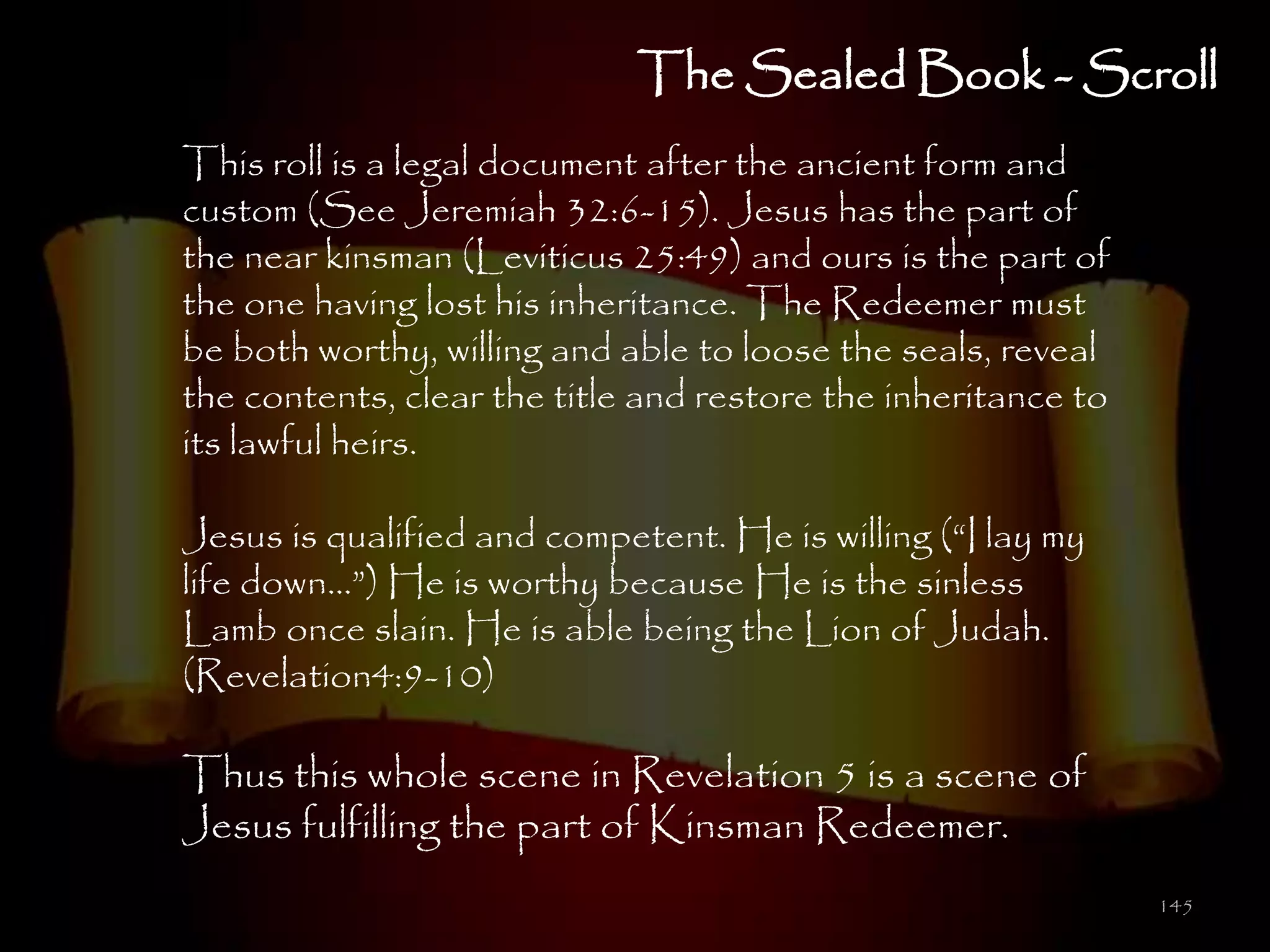The Sealed Book - Scroll
This roll is a legal document after the ancient form and
custom (See Jeremiah 32:6-15). Jesus has the part of
the near kinsman (Leviticus 25:49) and ours is the part of
the one having lost his inheritance. The Redeemer must
be both worthy, willing and able to loose the seals, reveal
the contents, clear the title and restore the inheritance to
its lawful heirs.

Jesus is qualified and competent. He is willing (―I lay my
life down…‖) He is worthy because He is the sinless
Lamb once slain. He is able being the Lion of Judah.
(Revelation4:9-10)

Thus this whole scene in Revelation 5 is a scene of
Jesus fulfilling the part of Kinsman Redeemer.
                                                               145
 