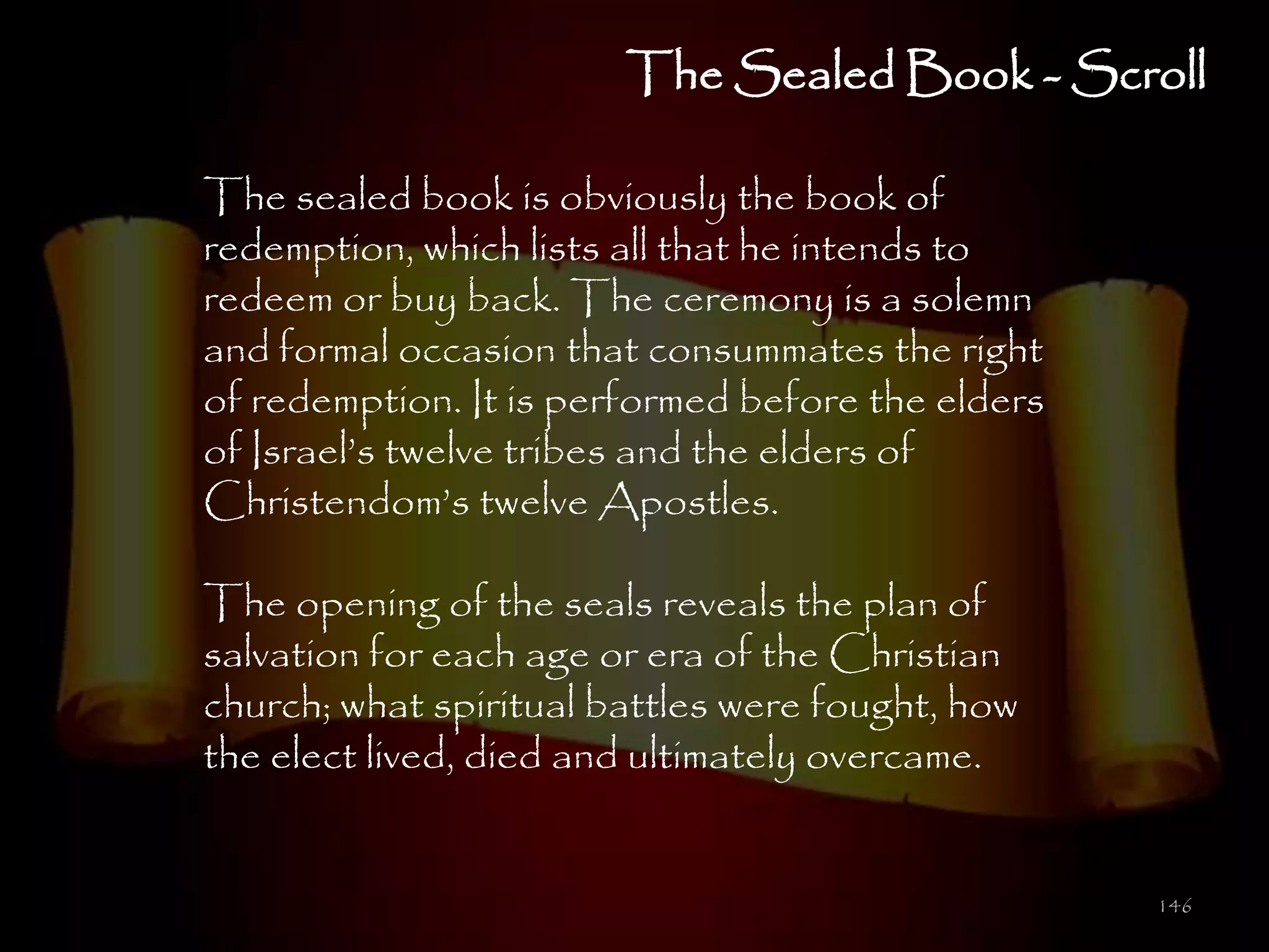 The Sealed Book - Scroll

The sealed book is obviously the book of
redemption, which lists all that he intends to
redeem or buy back. The ceremony is a solemn
and formal occasion that consummates the right
of redemption. It is performed before the elders
of Israel‘s twelve tribes and the elders of
Christendom‘s twelve Apostles.

The opening of the seals reveals the plan of
salvation for each age or era of the Christian
church; what spiritual battles were fought, how
the elect lived, died and ultimately overcame.


                                                   146
 