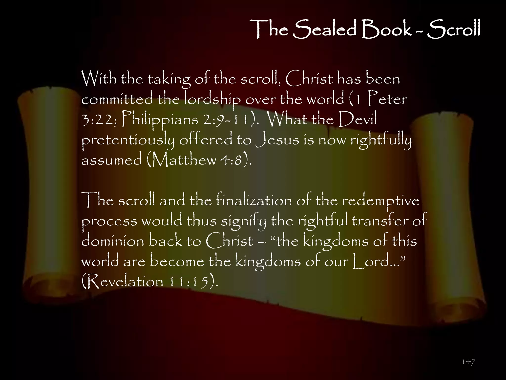 The Sealed Book - Scroll

With the taking of the scroll, Christ has been
committed the lordship over the world (1 Peter
3:22; Philippians 2:9-11). What the Devil
pretentiously offered to Jesus is now rightfully
assumed (Matthew 4:8).

The scroll and the finalization of the redemptive
process would thus signify the rightful transfer of
dominion back to Christ – ―the kingdoms of this
world are become the kingdoms of our Lord…‖
(Revelation 11:15).



                                                      147
 