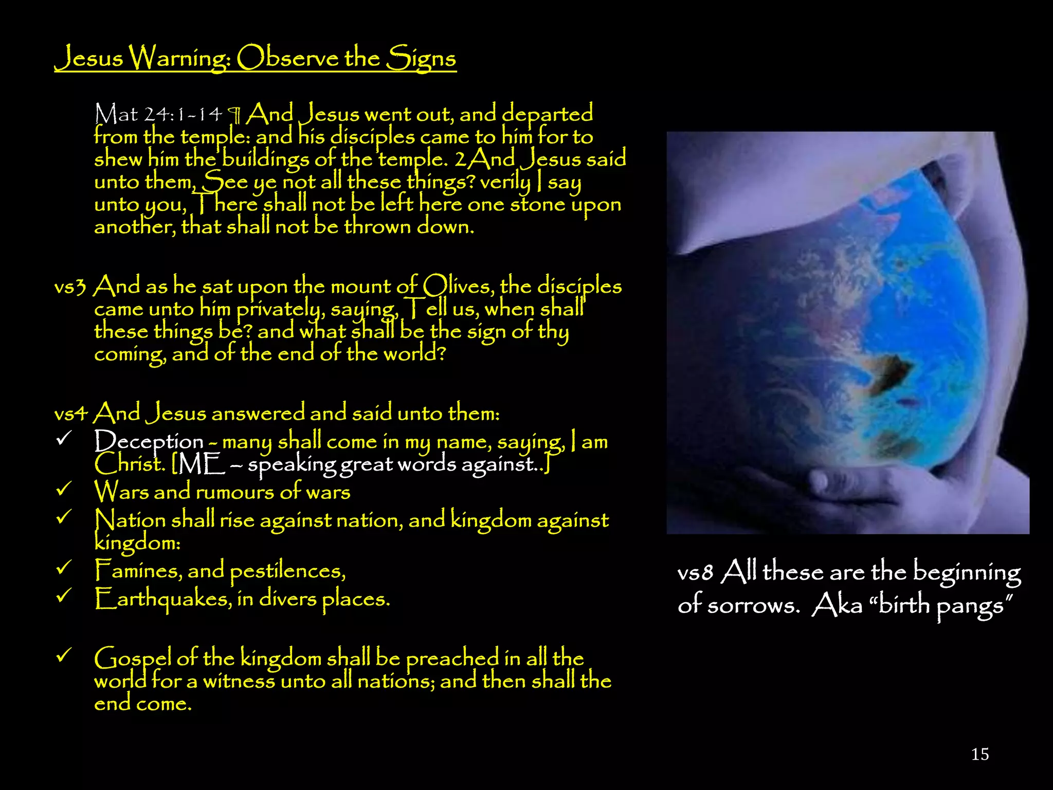 Jesus Warning: Observe the Signs

    Mat 24:1-14 ¶ And Jesus went out, and departed
    from the temple: and his disciples came to him for to
    shew him the buildings of the temple. 2And Jesus said
    unto them, See ye not all these things? verily I say
    unto you, There shall not be left here one stone upon
    another, that shall not be thrown down.

vs3 And as he sat upon the mount of Olives, the disciples
    came unto him privately, saying, Tell us, when shall
    these things be? and what shall be the sign of thy
    coming, and of the end of the world?

vs4 And Jesus answered and said unto them:
 Deception - many shall come in my name, saying, I am
    Christ. [ME – speaking great words against..]
 Wars and rumours of wars
 Nation shall rise against nation, and kingdom against
    kingdom:
 Famines, and pestilences,                                  vs8 All these are the beginning
 Earthquakes, in divers places.                             of sorrows. Aka ―birth pangs”
 Gospel of the kingdom shall be preached in all the
  world for a witness unto all nations; and then shall the
  end come.

                                                                                       15
 