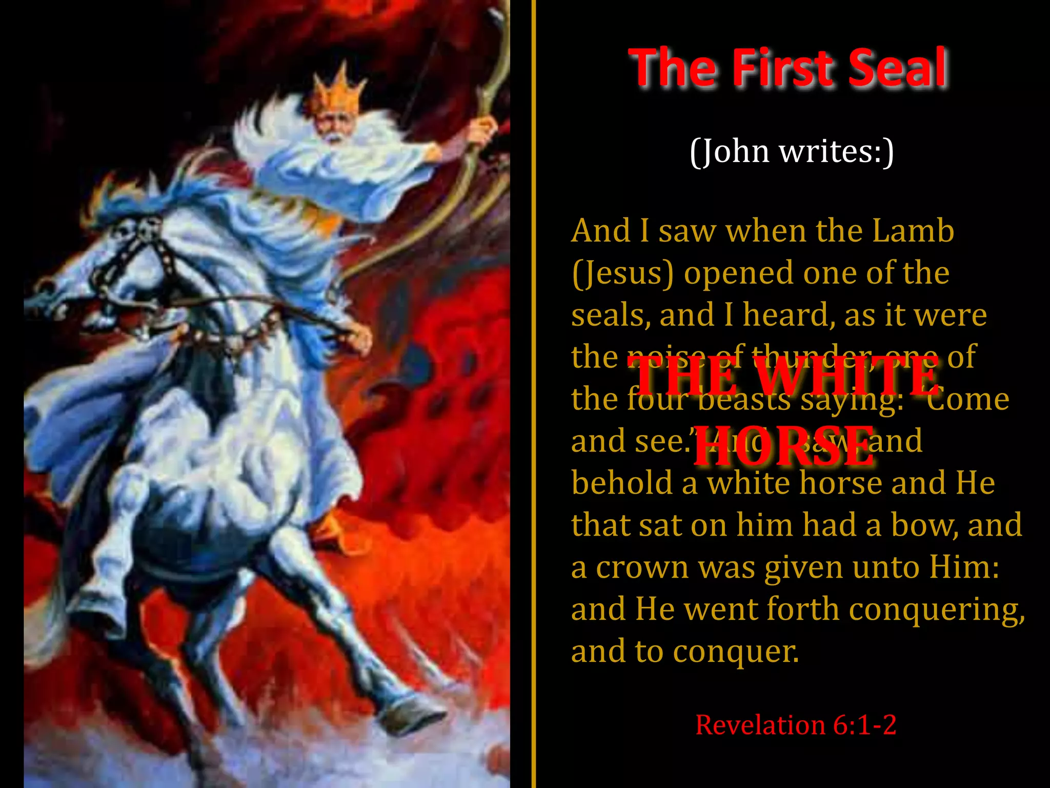 The First Seal
       (John writes:)

And I saw when the Lamb
(Jesus) opened one of the
seals, and I heard, as it were
the noise of thunder, one of
   THE WHITE
the four beasts saying: “Come
     HORSE
and see.” And I saw, and
behold a white horse and He
that sat on him had a bow, and
a crown was given unto Him:
and He went forth conquering,
and to conquer.

        Revelation 6:1-2
 