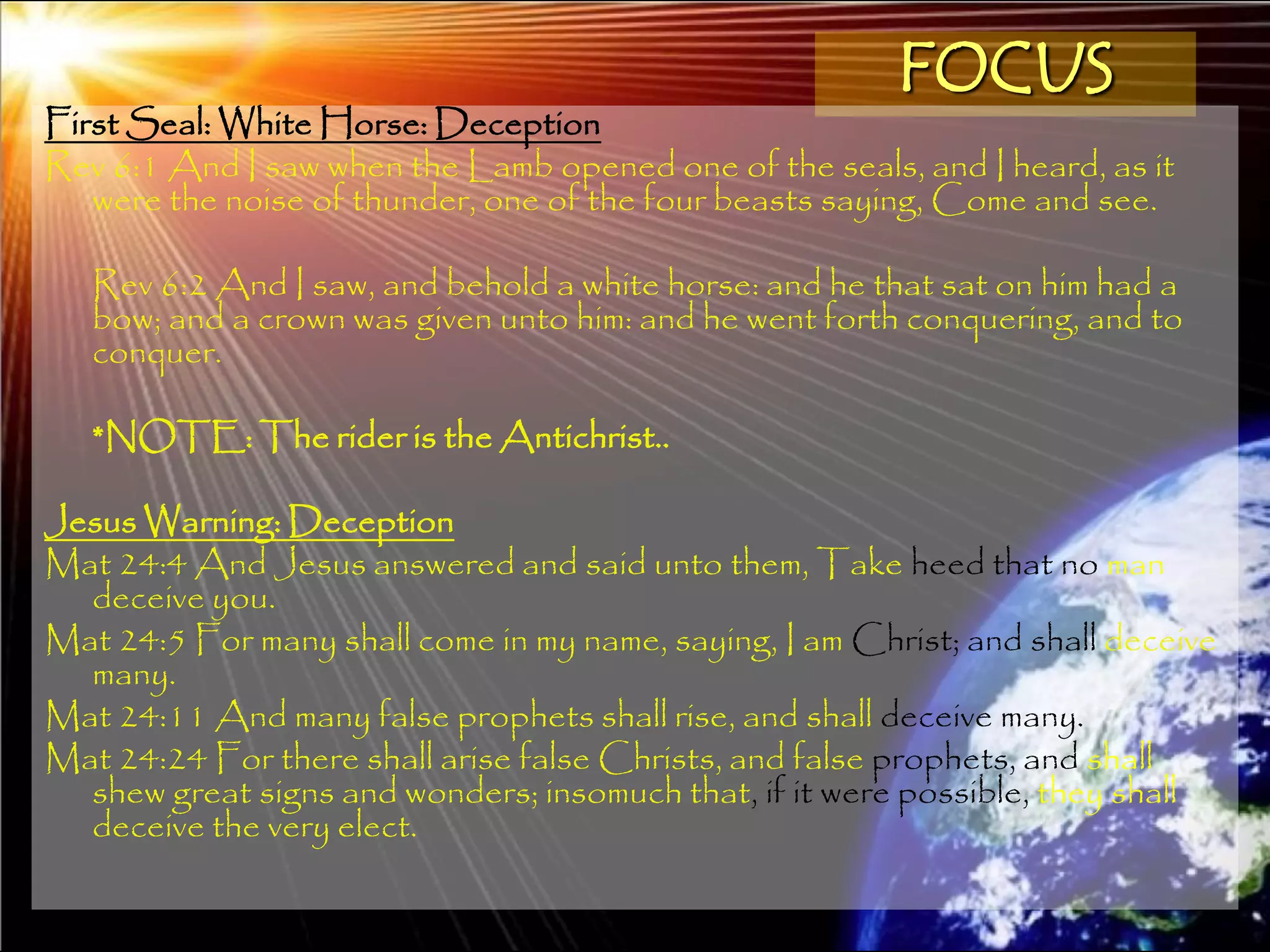 FOCUS
First Seal: White Horse: Deception
Rev 6:1 And I saw when the Lamb opened one of the seals, and I heard, as it
   were the noise of thunder, one of the four beasts saying, Come and see.

   Rev 6:2 And I saw, and behold a white horse: and he that sat on him had a
   bow; and a crown was given unto him: and he went forth conquering, and to
   conquer.

   *NOTE: The rider is the Antichrist..

Jesus Warning: Deception
Mat 24:4 And Jesus answered and said unto them, Take heed that no man
  deceive you.
Mat 24:5 For many shall come in my name, saying, I am Christ; and shall deceive
  many.
Mat 24:11 And many false prophets shall rise, and shall deceive many.
Mat 24:24 For there shall arise false Christs, and false prophets, and shall
  shew great signs and wonders; insomuch that, if it were possible, they shall
  deceive the very elect.

                                                                           155
 