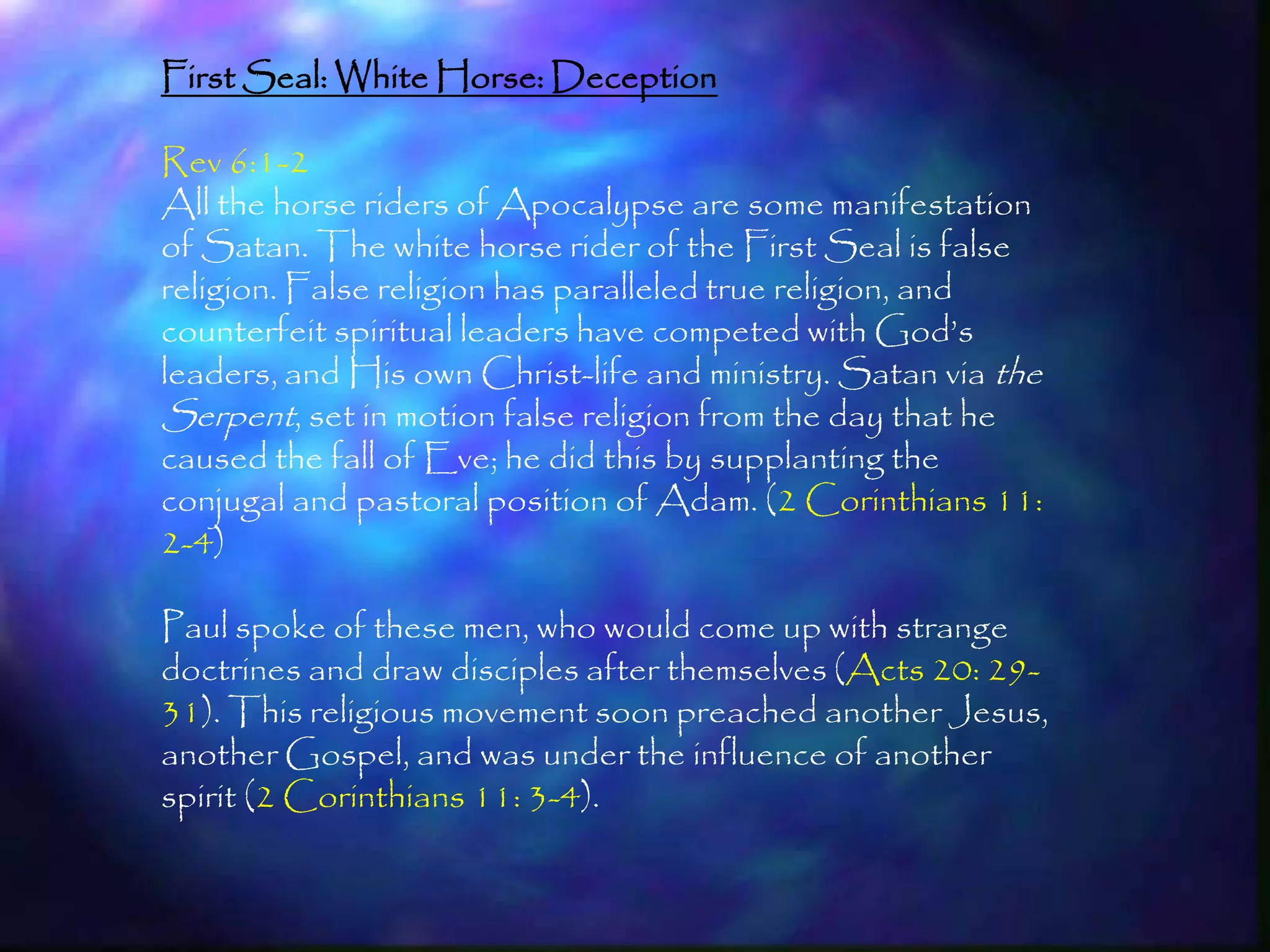 First Seal: White Horse: Deception

Rev 6:1-2
All the horse riders of Apocalypse are some manifestation
of Satan. The white horse rider of the First Seal is false
religion. False religion has paralleled true religion, and
counterfeit spiritual leaders have competed with God‘s
leaders, and His own Christ-life and ministry. Satan via the
Serpent, set in motion false religion from the day that he
caused the fall of Eve; he did this by supplanting the
conjugal and pastoral position of Adam. (2 Corinthians 11:
2-4)

Paul spoke of these men, who would come up with strange
doctrines and draw disciples after themselves (Acts 20: 29-
31). This religious movement soon preached another Jesus,
another Gospel, and was under the influence of another
spirit (2 Corinthians 11: 3-4).

                                                               156
 