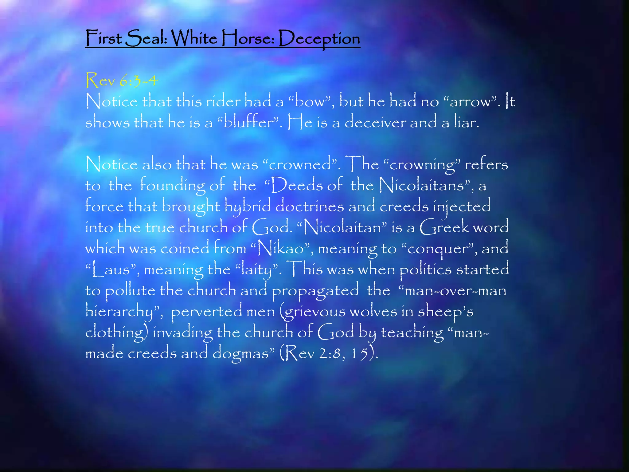 First Seal: White Horse: Deception

Rev 6:3-4
Notice that this rider had a ―bow‖, but he had no ―arrow‖. It
shows that he is a ―bluffer‖. He is a deceiver and a liar.

Notice also that he was ―crowned‖. The ―crowning‖ refers
to the founding of the ―Deeds of the Nicolaitans‖, a
force that brought hybrid doctrines and creeds injected
into the true church of God. ―Nicolaitan‖ is a Greek word
which was coined from ―Nikao‖, meaning to ―conquer‖, and
―Laus‖, meaning the ―laity‖. This was when politics started
to pollute the church and propagated the ―man-over-man
hierarchy‖, perverted men (grievous wolves in sheep‘s
clothing) invading the church of God by teaching ―man-
made creeds and dogmas‖ (Rev 2:8, 15).




                                                                157
 