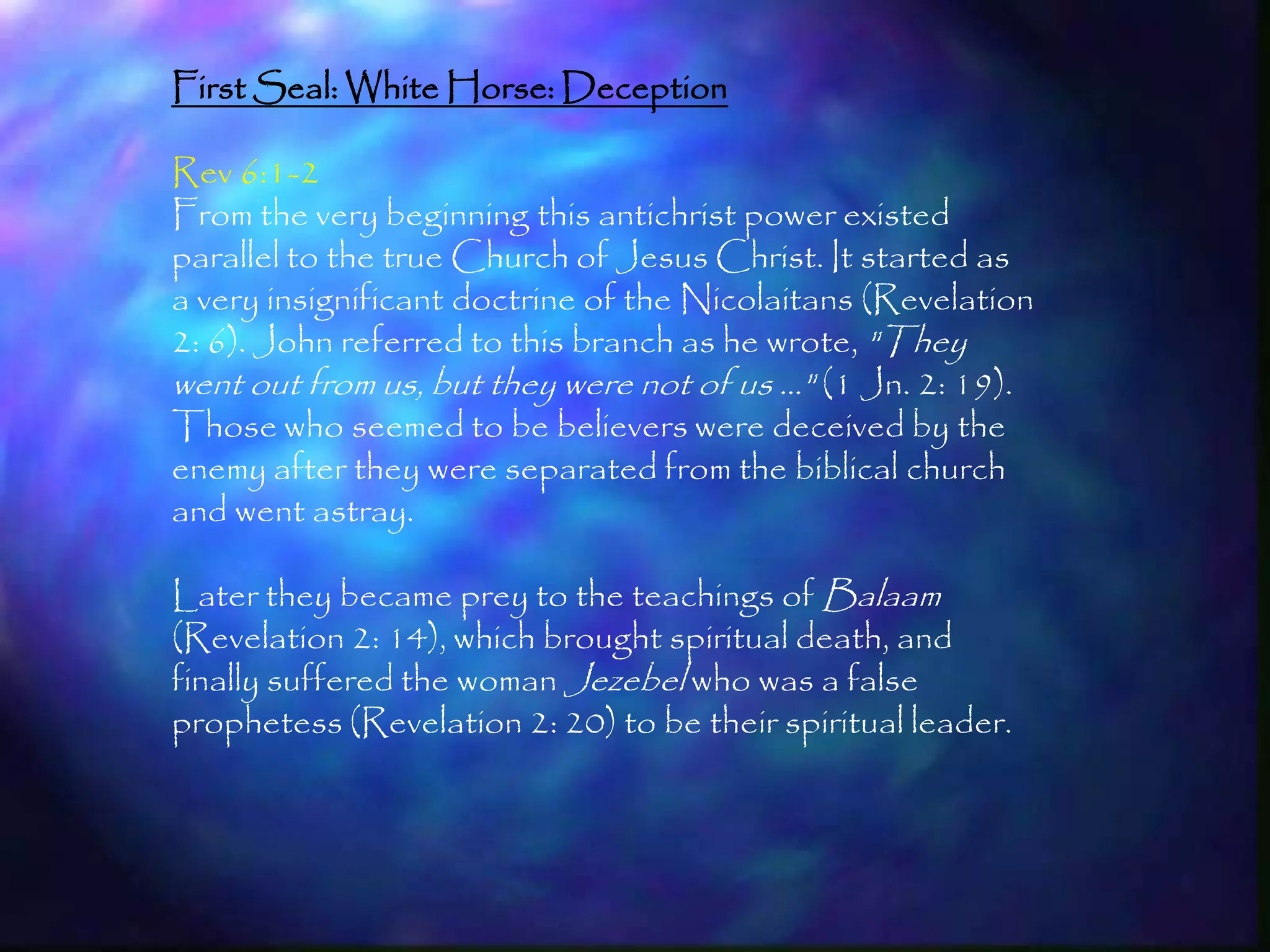 First Seal: White Horse: Deception

Rev 6:1-2
From the very beginning this antichrist power existed
parallel to the true Church of Jesus Christ. It started as
a very insignificant doctrine of the Nicolaitans (Revelation
2: 6). John referred to this branch as he wrote, "They
went out from us, but they were not of us …" (1 Jn. 2: 19).
Those who seemed to be believers were deceived by the
enemy after they were separated from the biblical church
and went astray.

Later they became prey to the teachings of Balaam
(Revelation 2: 14), which brought spiritual death, and
finally suffered the woman Jezebel who was a false
prophetess (Revelation 2: 20) to be their spiritual leader.




                                                               158
 