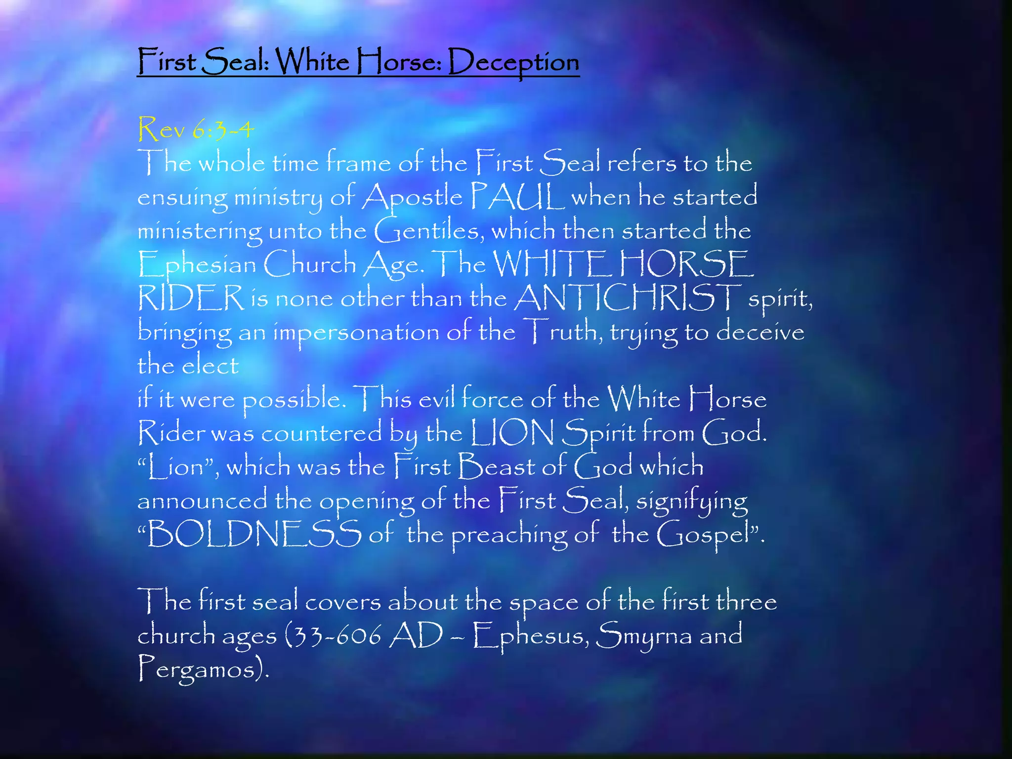 First Seal: White Horse: Deception

Rev 6:3-4
The whole time frame of the First Seal refers to the
ensuing ministry of Apostle PAUL when he started
ministering unto the Gentiles, which then started the
Ephesian Church Age. The WHITE HORSE
RIDER is none other than the ANTICHRIST spirit,
bringing an impersonation of the Truth, trying to deceive
the elect
if it were possible. This evil force of the White Horse
Rider was countered by the LION Spirit from God.
―Lion‖, which was the First Beast of God which
announced the opening of the First Seal, signifying
―BOLDNESS of the preaching of the Gospel‖.

The first seal covers about the space of the first three
church ages (33-606 AD – Ephesus, Smyrna and
Pergamos).
                                                            159
 