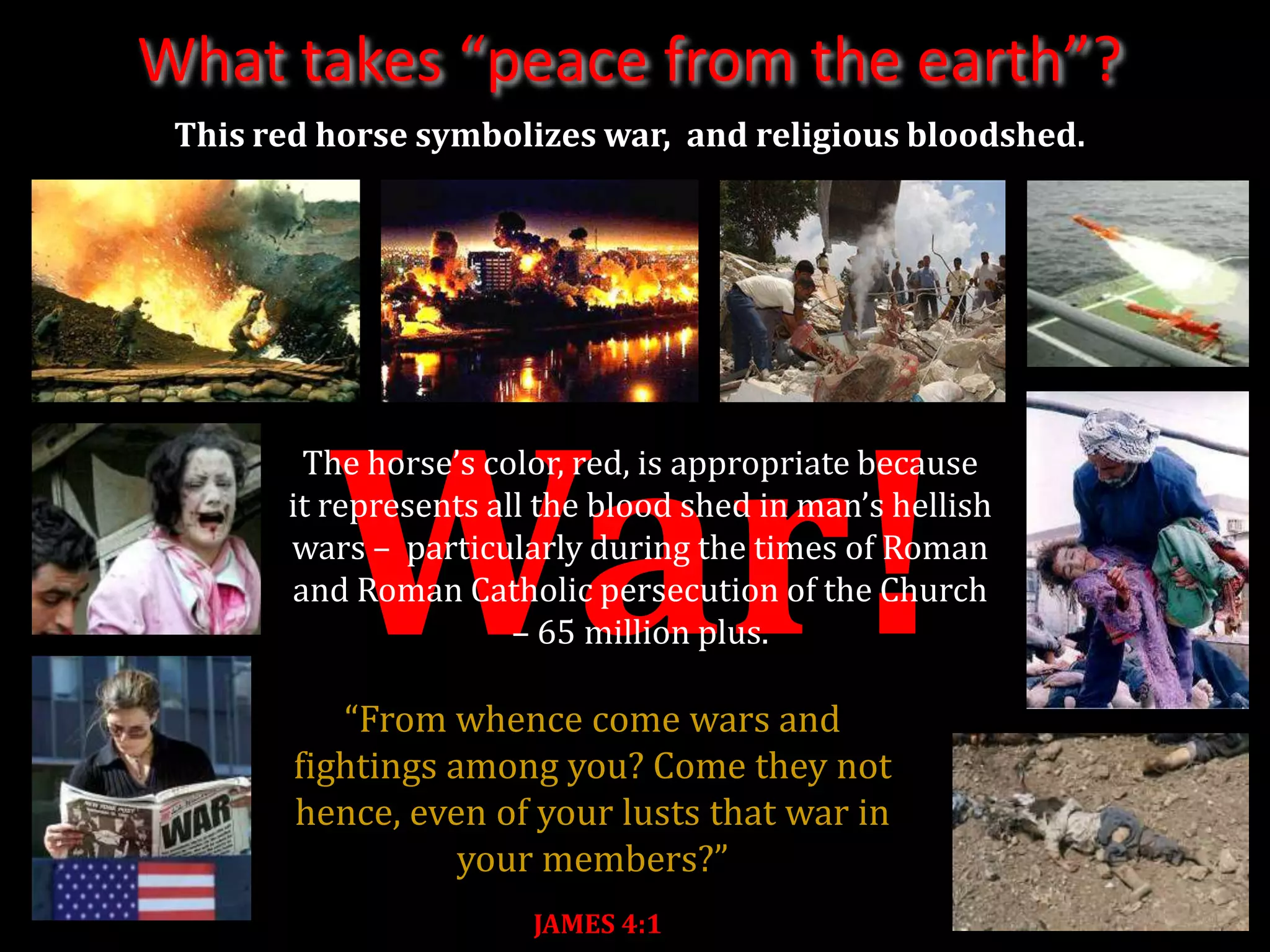 What takes “peace from the earth”?
 This red horse symbolizes war, and religious bloodshed.




          War!
        The horse’s color, red, is appropriate because
       it represents all the blood shed in man’s hellish
       wars – particularly during the times of Roman
       and Roman Catholic persecution of the Church
                       – 65 million plus.

           “From whence come wars and
        fightings among you? Come they not
        hence, even of your lusts that war in
                   your members?”
                        JAMES 4:1
 