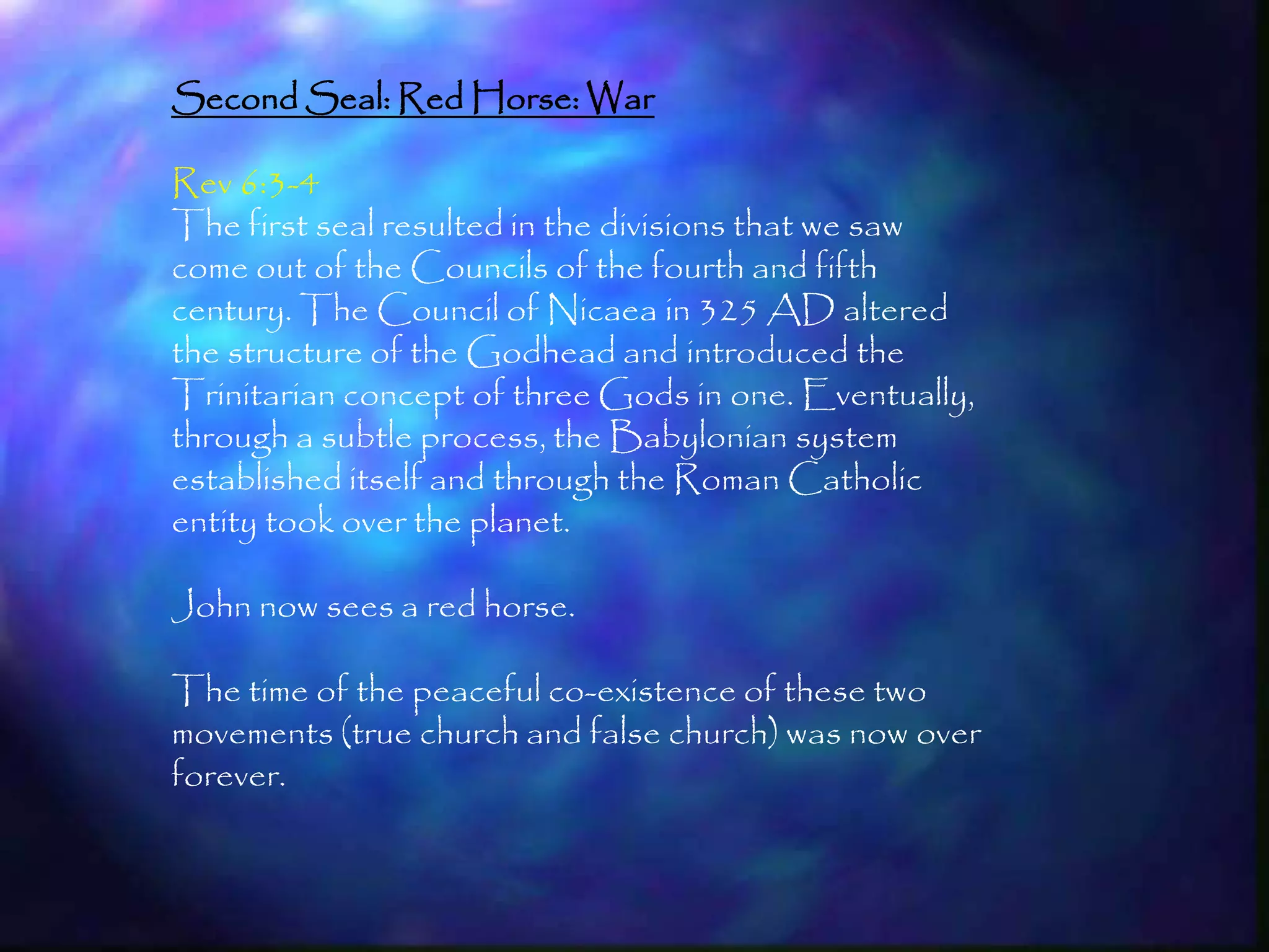 Second Seal: Red Horse: War

Rev 6:3-4
The first seal resulted in the divisions that we saw
come out of the Councils of the fourth and fifth
century. The Council of Nicaea in 325 AD altered
the structure of the Godhead and introduced the
Trinitarian concept of three Gods in one. Eventually,
through a subtle process, the Babylonian system
established itself and through the Roman Catholic
entity took over the planet.

John now sees a red horse.

The time of the peaceful co-existence of these two
movements (true church and false church) was now over
forever.


                                                        163
 
