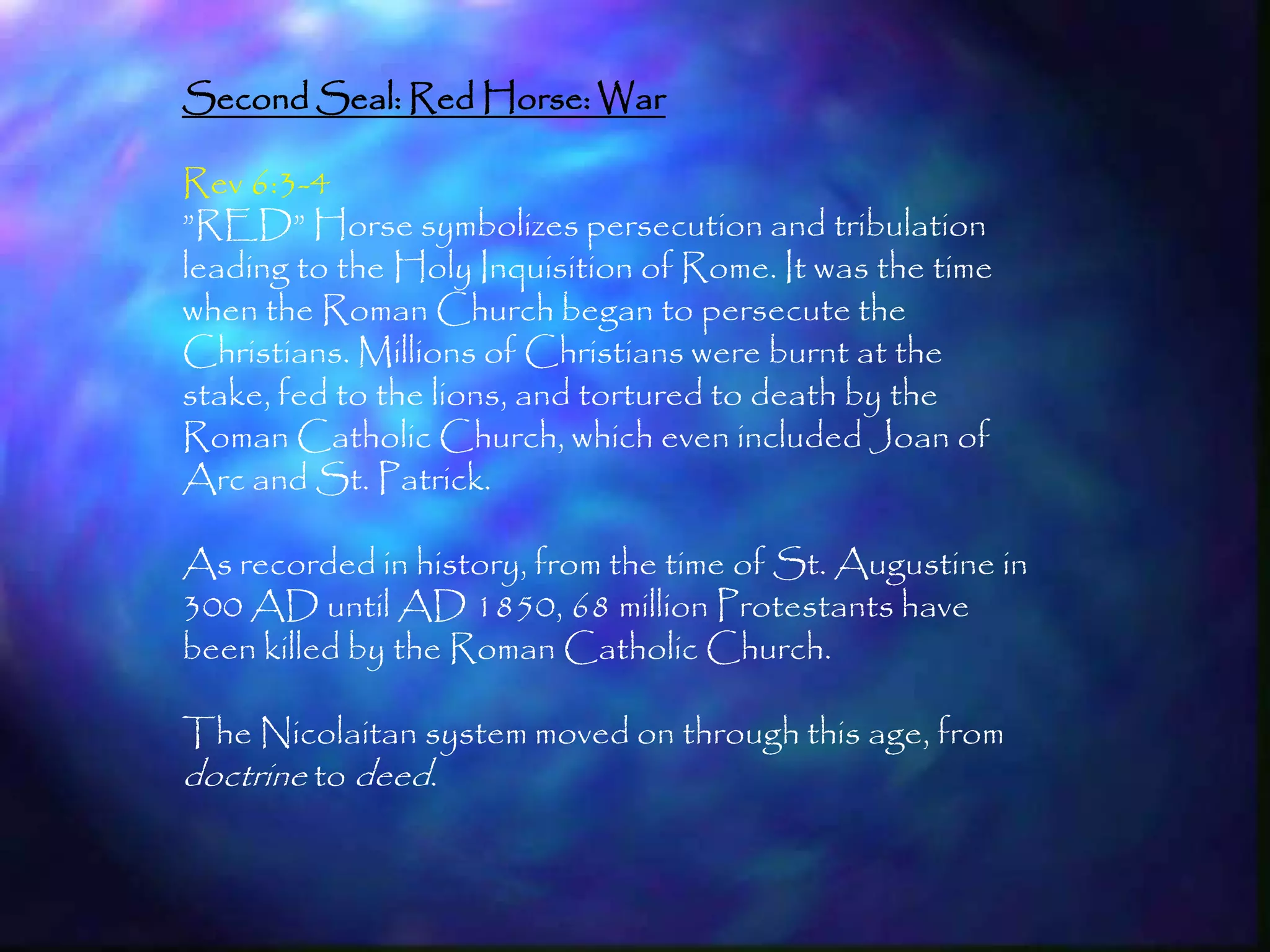 Second Seal: Red Horse: War

Rev 6:3-4
‖RED‖ Horse symbolizes persecution and tribulation
leading to the Holy Inquisition of Rome. It was the time
when the Roman Church began to persecute the
Christians. Millions of Christians were burnt at the
stake, fed to the lions, and tortured to death by the
Roman Catholic Church, which even included Joan of
Arc and St. Patrick.

As recorded in history, from the time of St. Augustine in
300 AD until AD 1850, 68 million Protestants have
been killed by the Roman Catholic Church.

The Nicolaitan system moved on through this age, from
doctrine to deed.


                                                            164
 