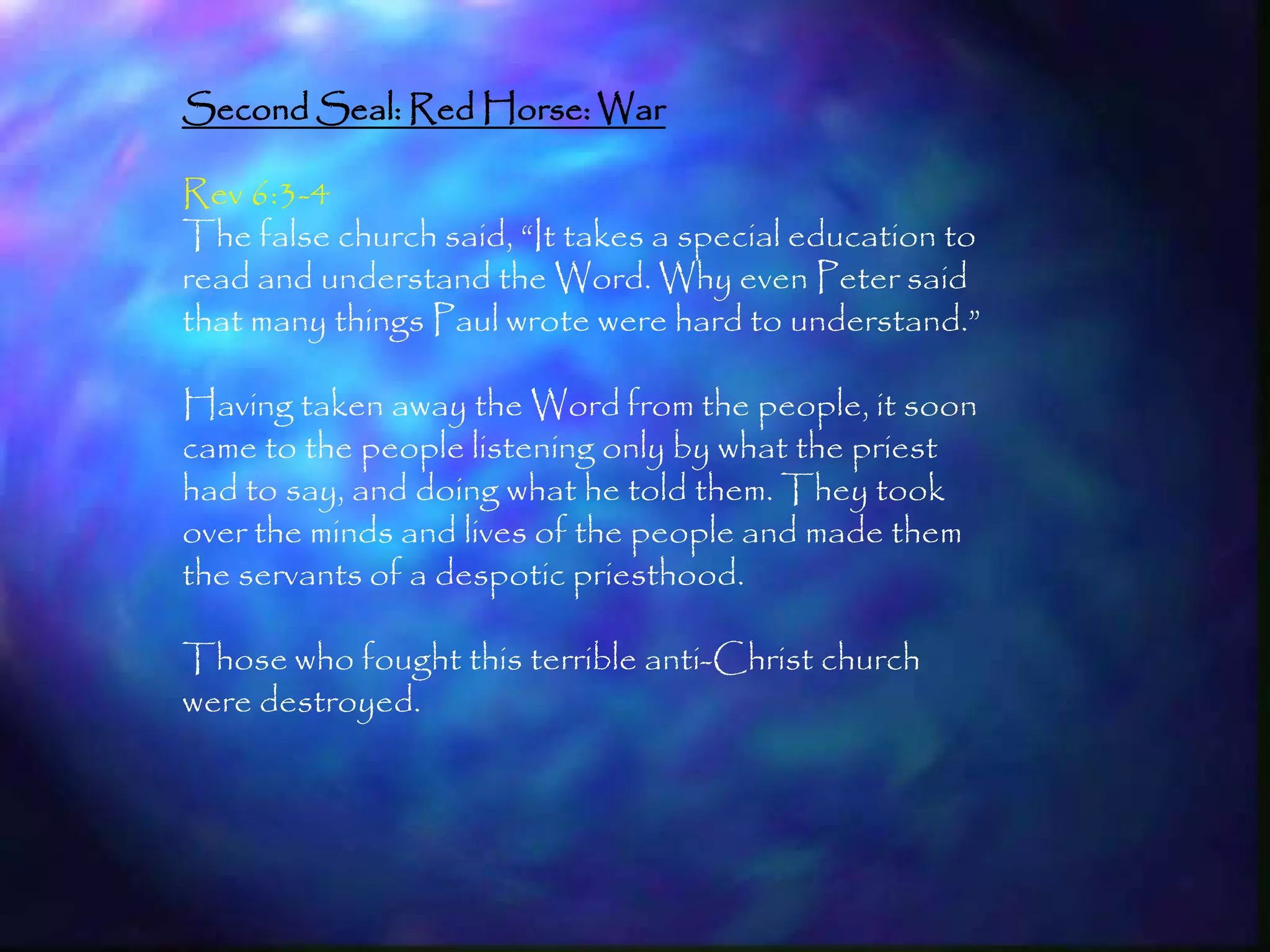 Second Seal: Red Horse: War

Rev 6:3-4
The false church said, ―It takes a special education to
read and understand the Word. Why even Peter said
that many things Paul wrote were hard to understand.‖

Having taken away the Word from the people, it soon
came to the people listening only by what the priest
had to say, and doing what he told them. They took
over the minds and lives of the people and made them
the servants of a despotic priesthood.

Those who fought this terrible anti-Christ church
were destroyed.




                                                          165
 