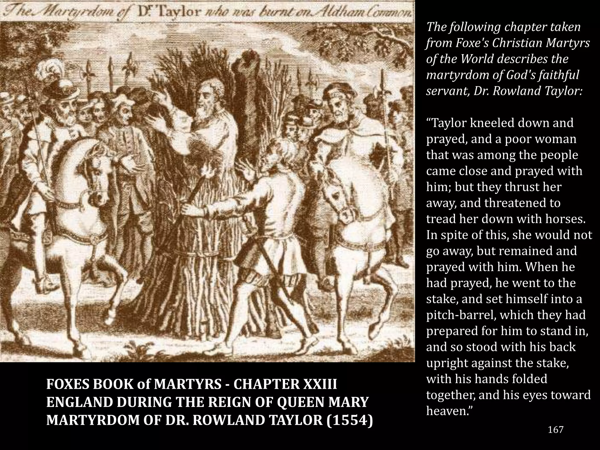 The following chapter taken
                                         from Foxe's Christian Martyrs
                                         of the World describes the
                                         martyrdom of God's faithful
                                         servant, Dr. Rowland Taylor:

                                         “Taylor kneeled down and
                                         prayed, and a poor woman
                                         that was among the people
                                         came close and prayed with
                                         him; but they thrust her
                                         away, and threatened to
                                         tread her down with horses.
                                         In spite of this, she would not
                                         go away, but remained and
                                         prayed with him. When he
                                         had prayed, he went to the
                                         stake, and set himself into a
                                         pitch-barrel, which they had
                                         prepared for him to stand in,
                                         and so stood with his back
                                         upright against the stake,
FOXES BOOK of MARTYRS - CHAPTER XXIII    with his hands folded
                                         together, and his eyes toward
ENGLAND DURING THE REIGN OF QUEEN MARY
                                         heaven.”
MARTYRDOM OF DR. ROWLAND TAYLOR (1554)
                                                               167
 