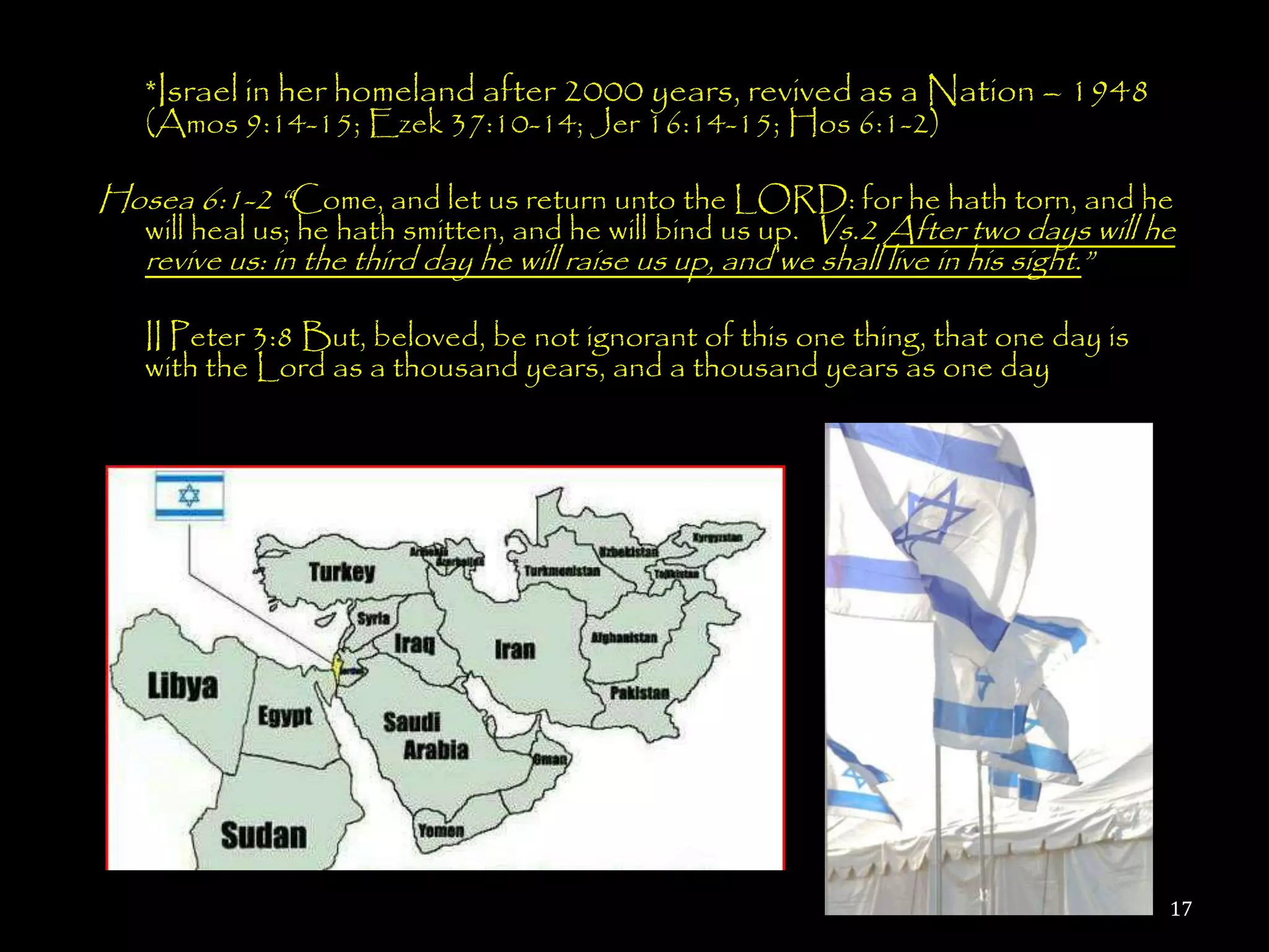 *Israel in her homeland after 2000 years, revived as a Nation – 1948
   (Amos 9:14-15; Ezek 37:10-14; Jer 16:14-15; Hos 6:1-2)

Hosea 6:1-2 ―Come, and let us return unto the LORD: for he hath torn, and he
  will heal us; he hath smitten, and he will bind us up. Vs.2 After two days will he
  revive us: in the third day he will raise us up, and we shall live in his sight.‖

   II Peter 3:8 But, beloved, be not ignorant of this one thing, that one day is
   with the Lord as a thousand years, and a thousand years as one day




                                                                                   17
 