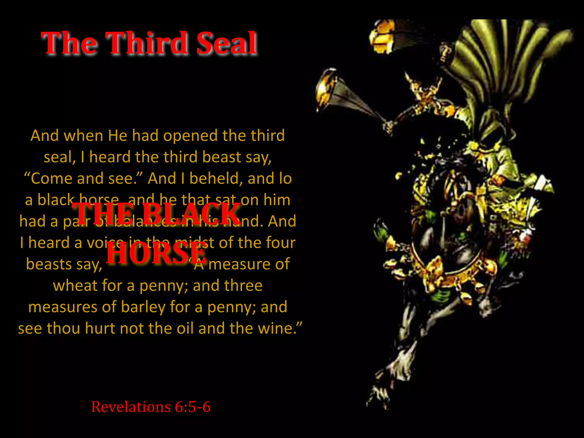 The Third Seal

  And when He had opened the third
    seal, I heard the third beast say,
 “Come and see.” And I beheld, and lo
 a black horse, and he that sat on him
       THE BLACK
had a pair of balances in his hand. And

         HORSE
I heard a voice in the midst of the four
 beasts say,              “A measure of
     wheat for a penny; and three
  measures of barley for a penny; and
see thou hurt not the oil and the wine.”



          Revelations 6:5-6
 