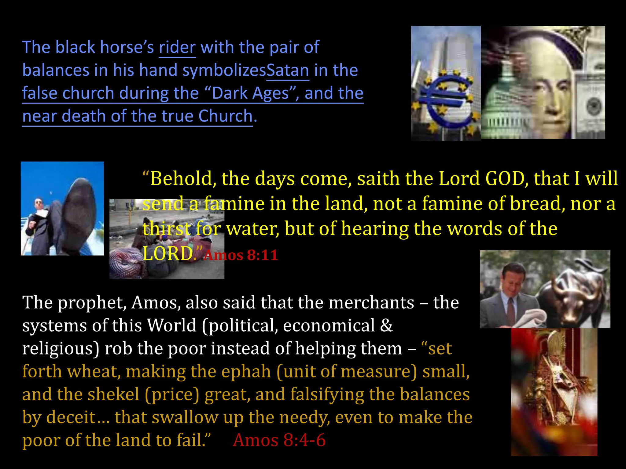 The black horse’s rider with the pair of
balances in his hand symbolizesSatan in the
false church during the “Dark Ages”, and the
near death of the true Church.


               “Behold, the days come, saith the Lord GOD, that I will
               send a famine in the land, not a famine of bread, nor a
               thirst for water, but of hearing the words of the
               LORD.”Amos 8:11

The prophet, Amos, also said that the merchants – the
systems of this World (political, economical &
religious) rob the poor instead of helping them – “set
forth wheat, making the ephah (unit of measure) small,
and the shekel (price) great, and falsifying the balances
by deceit… that swallow up the needy, even to make the
poor of the land to fail.” Amos 8:4-6
 