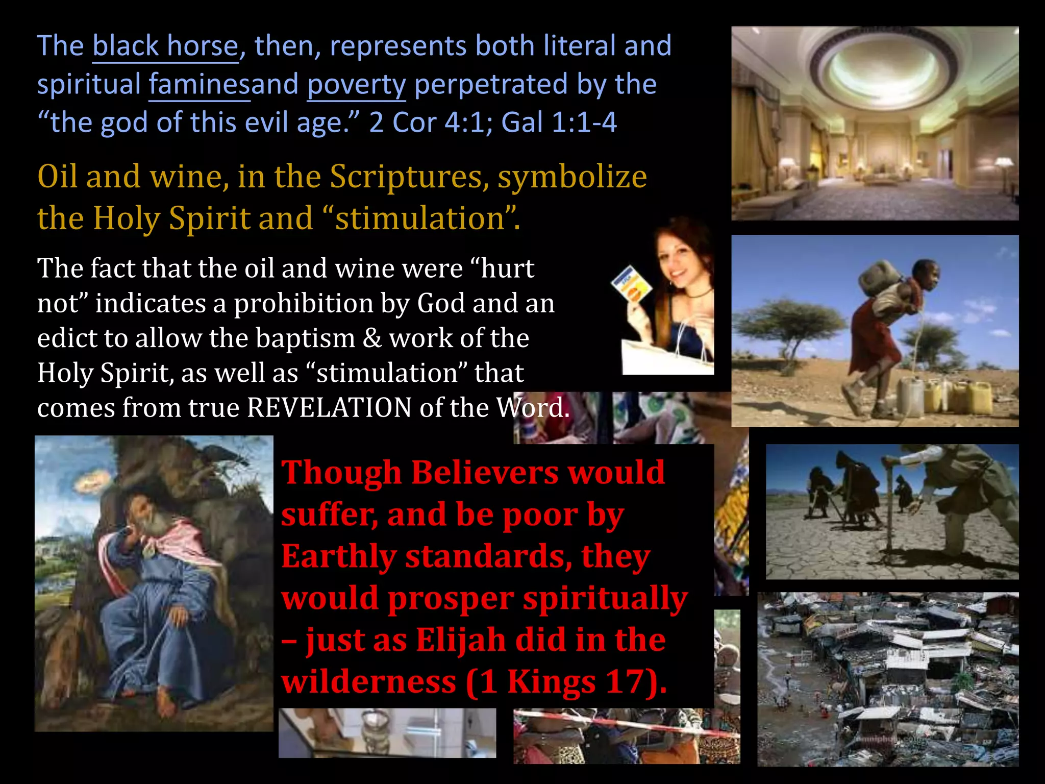 The black horse, then, represents both literal and
spiritual faminesand poverty perpetrated by the
“the god of this evil age.” 2 Cor 4:1; Gal 1:1-4
Oil and wine, in the Scriptures, symbolize
the Holy Spirit and “stimulation”.
The fact that the oil and wine were “hurt
not” indicates a prohibition by God and an
edict to allow the baptism & work of the
Holy Spirit, as well as “stimulation” that
comes from true REVELATION of the Word.

                   Though Believers would
                   suffer, and be poor by
                   Earthly standards, they
                   would prosper spiritually
                   – just as Elijah did in the
                   wilderness (1 Kings 17).
 