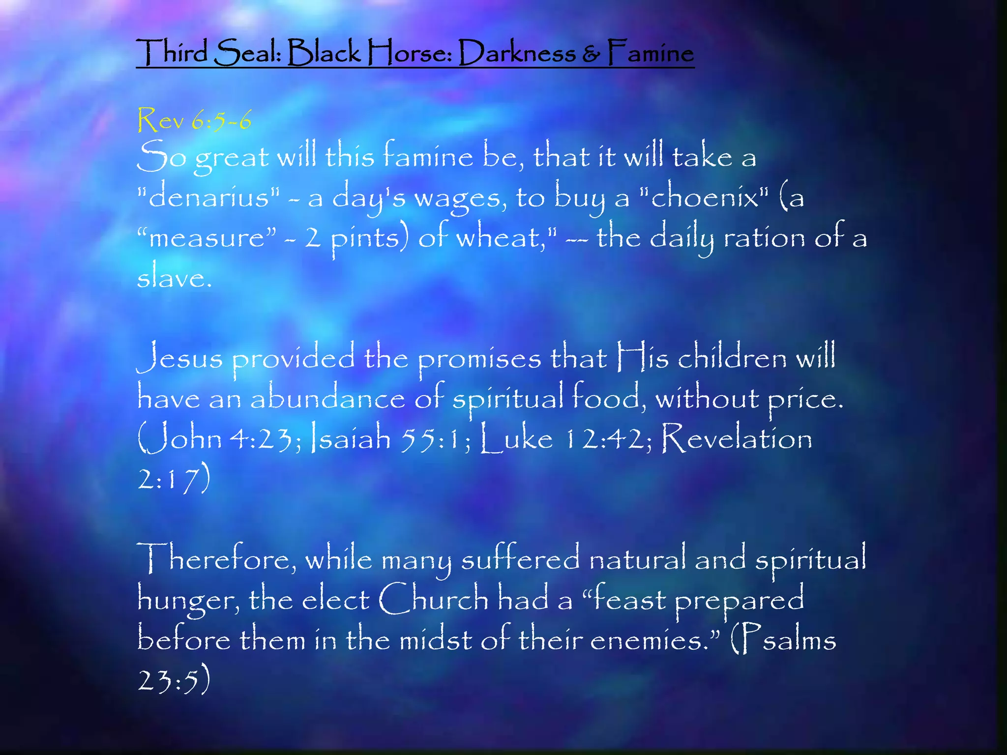 Third Seal: Black Horse: Darkness & Famine

Rev 6:5-6
So great will this famine be, that it will take a
"denarius" - a day's wages, to buy a "choenix" (a
―measure‖ - 2 pints) of wheat," -- the daily ration of a
slave.

Jesus provided the promises that His children will
have an abundance of spiritual food, without price.
(John 4:23; Isaiah 55:1; Luke 12:42; Revelation
2:17)

Therefore, while many suffered natural and spiritual
hunger, the elect Church had a ―feast prepared
before them in the midst of their enemies.‖ (Psalms
23:5)
                                                           174
 
