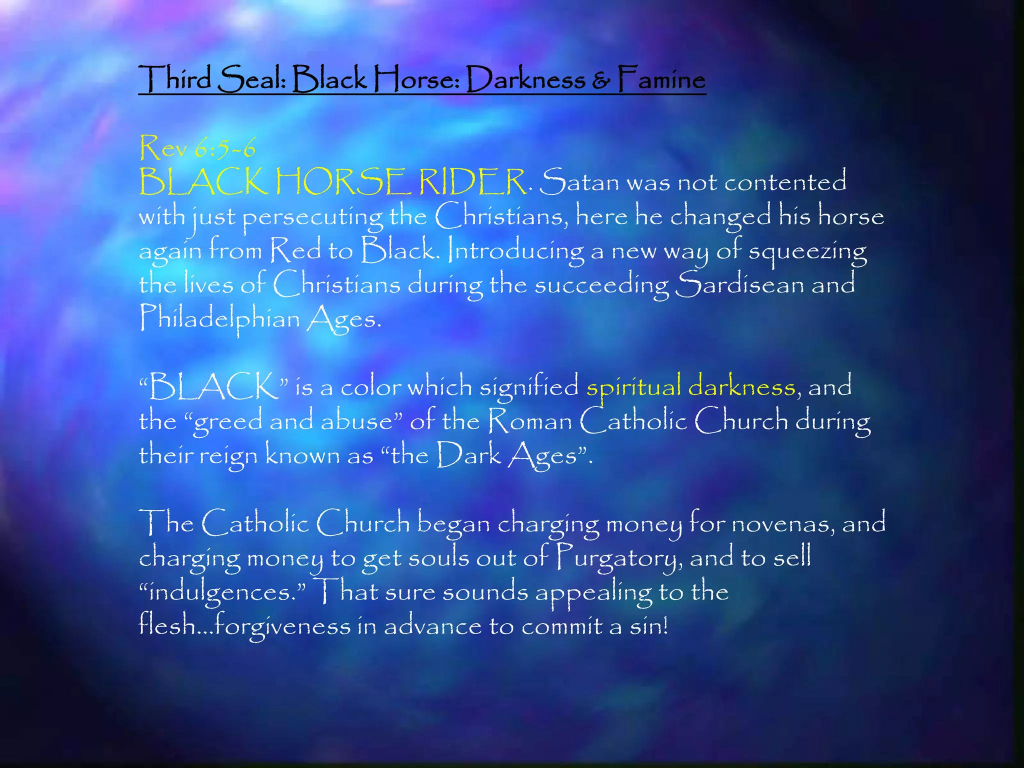 Third Seal: Black Horse: Darkness & Famine

Rev 6:5-6
BLACK HORSE RIDER. Satan was not contented
with just persecuting the Christians, here he changed his horse
again from Red to Black. Introducing a new way of squeezing
the lives of Christians during the succeeding Sardisean and
Philadelphian Ages.

―BLACK‖ is a color which signified spiritual darkness, and
the ―greed and abuse‖ of the Roman Catholic Church during
their reign known as ―the Dark Ages‖.

The Catholic Church began charging money for novenas, and
charging money to get souls out of Purgatory, and to sell
―indulgences.‖ That sure sounds appealing to the
flesh…forgiveness in advance to commit a sin!


                                                                  175
 