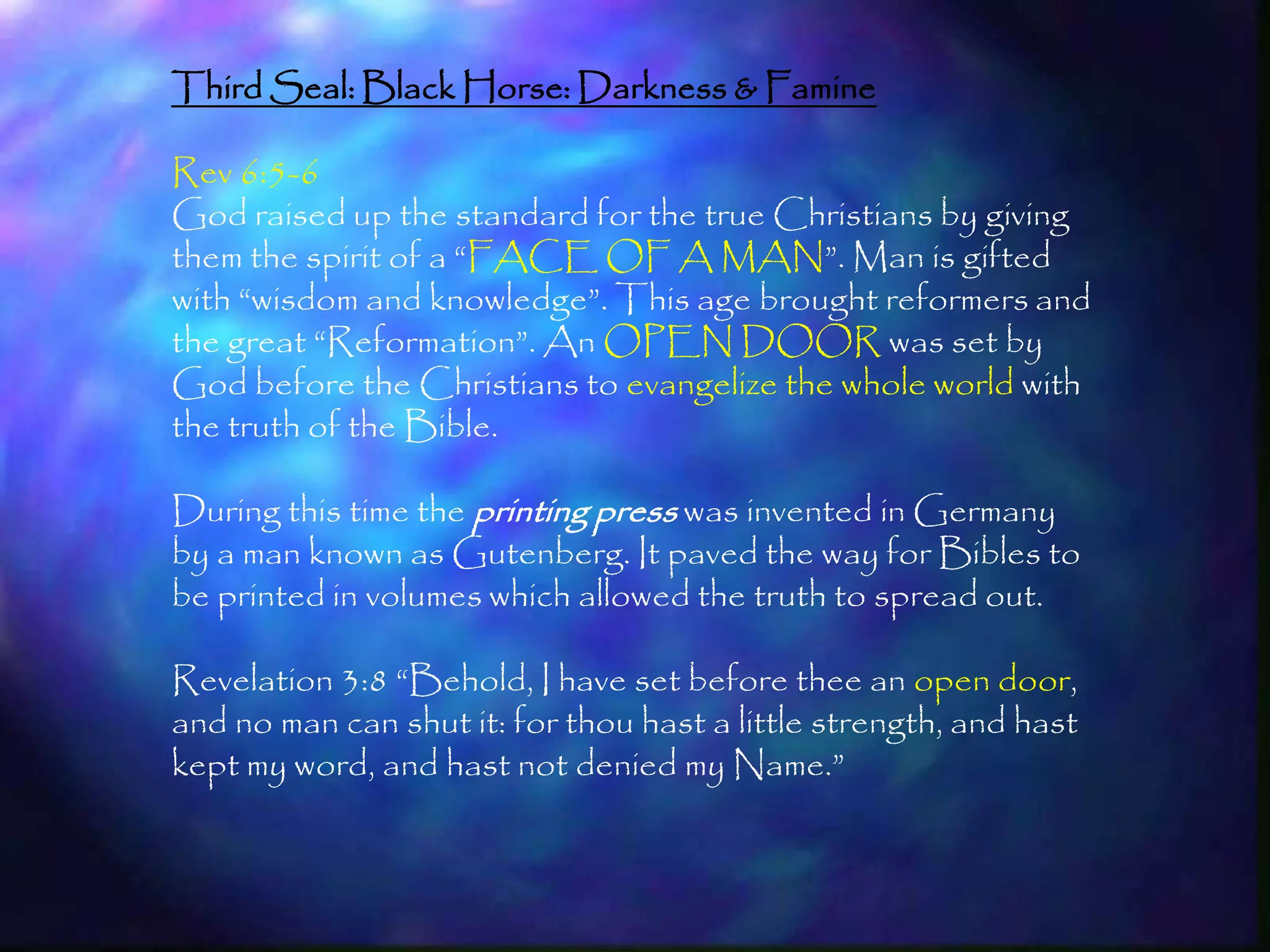 Third Seal: Black Horse: Darkness & Famine

Rev 6:5-6
God raised up the standard for the true Christians by giving
them the spirit of a ―FACE OF A MAN‖. Man is gifted
with ―wisdom and knowledge‖. This age brought reformers and
the great ―Reformation‖. An OPEN DOOR was set by
God before the Christians to evangelize the whole world with
the truth of the Bible.

During this time the printing press was invented in Germany
by a man known as Gutenberg. It paved the way for Bibles to
be printed in volumes which allowed the truth to spread out.

Revelation 3:8 ―Behold, I have set before thee an open door,
and no man can shut it: for thou hast a little strength, and hast
kept my word, and hast not denied my Name.‖


                                                                    176
 