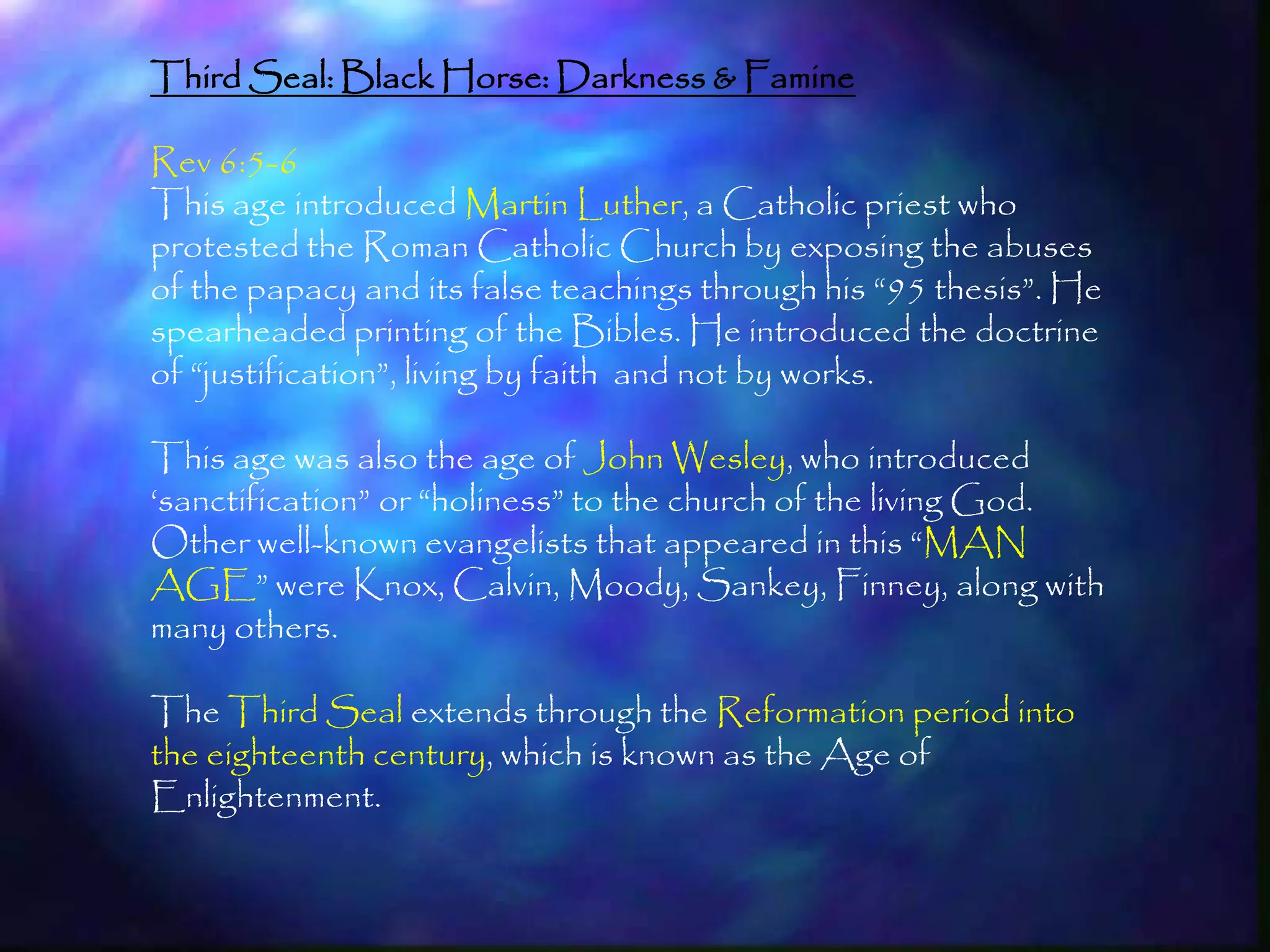 Third Seal: Black Horse: Darkness & Famine

Rev 6:5-6
This age introduced Martin Luther, a Catholic priest who
protested the Roman Catholic Church by exposing the abuses
of the papacy and its false teachings through his ―95 thesis‖. He
spearheaded printing of the Bibles. He introduced the doctrine
of ―justification‖, living by faith and not by works.

This age was also the age of John Wesley, who introduced
‗sanctification‖ or ―holiness‖ to the church of the living God.
Other well-known evangelists that appeared in this ―MAN
AGE‖ were Knox, Calvin, Moody, Sankey, Finney, along with
many others.

The Third Seal extends through the Reformation period into
the eighteenth century, which is known as the Age of
Enlightenment.


                                                                    177
 