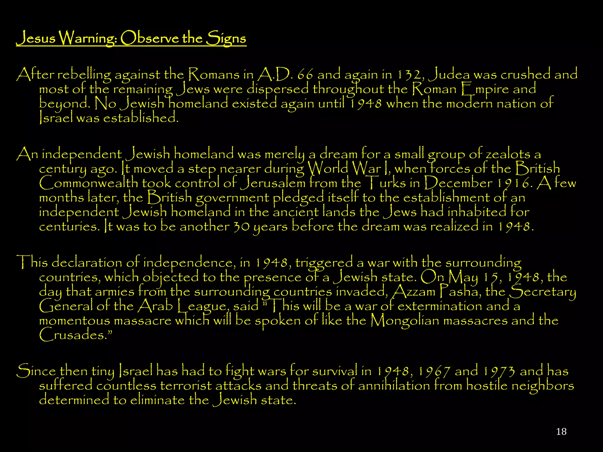 Jesus Warning: Observe the Signs

After rebelling against the Romans in A.D. 66 and again in 132, Judea was crushed and
   most of the remaining Jews were dispersed throughout the Roman Empire and
   beyond. No Jewish homeland existed again until 1948 when the modern nation of
   Israel was established.

An independent Jewish homeland was merely a dream for a small group of zealots a
  century ago. It moved a step nearer during World War I, when forces of the British
  Commonwealth took control of Jerusalem from the Turks in December 1916. A few
  months later, the British government pledged itself to the establishment of an
  independent Jewish homeland in the ancient lands the Jews had inhabited for
  centuries. It was to be another 30 years before the dream was realized in 1948.

This declaration of independence, in 1948, triggered a war with the surrounding
  countries, which objected to the presence of a Jewish state. On May 15, 1948, the
  day that armies from the surrounding countries invaded, Azzam Pasha, the Secretary
  General of the Arab League, said "This will be a war of extermination and a
  momentous massacre which will be spoken of like the Mongolian massacres and the
  Crusades.‖

Since then tiny Israel has had to fight wars for survival in 1948, 1967 and 1973 and has
   suffered countless terrorist attacks and threats of annihilation from hostile neighbors
   determined to eliminate the Jewish state.

                                                                                      18
 