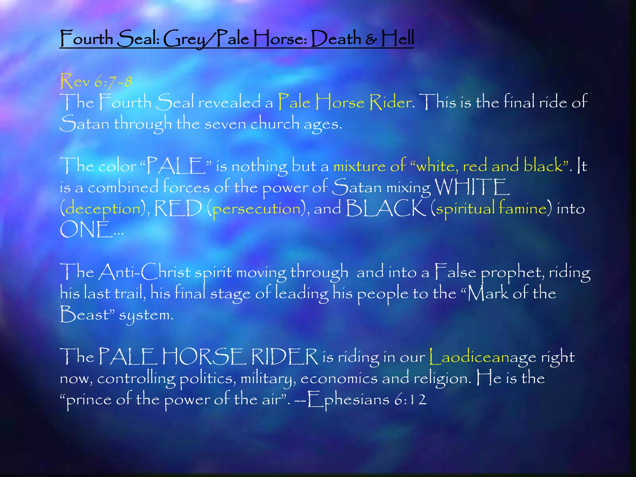Fourth Seal: Grey/Pale Horse: Death & Hell

Rev 6:7-8
The Fourth Seal revealed a Pale Horse Rider. This is the final ride of
Satan through the seven church ages.

The color ―PALE‖ is nothing but a mixture of ―white, red and black‖. It
is a combined forces of the power of Satan mixing WHITE
(deception), RED (persecution), and BLACK (spiritual famine) into
ONE…

The Anti-Christ spirit moving through and into a False prophet, riding
his last trail, his final stage of leading his people to the ―Mark of the
Beast‖ system.

The PALE HORSE RIDER is riding in our Laodiceanage right
now, controlling politics, military, economics and religion. He is the
―prince of the power of the air‖. --Ephesians 6:12


                                                                         180
 