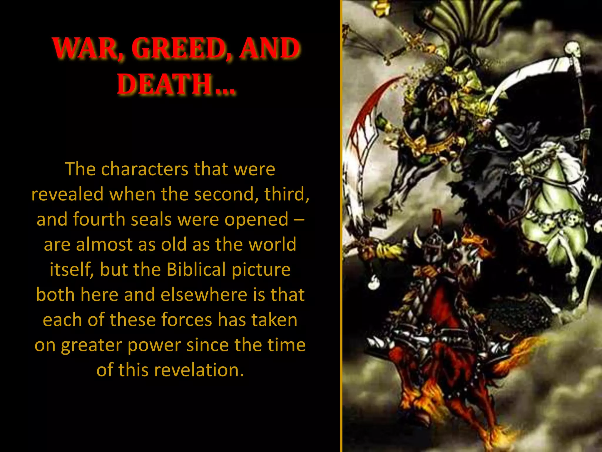 WAR, GREED, AND
     DEATH…

     The characters that were
revealed when the second, third,
 and fourth seals were opened –
  are almost as old as the world
   itself, but the Biblical picture
 both here and elsewhere is that
  each of these forces has taken
on greater power since the time
          of this revelation.
 