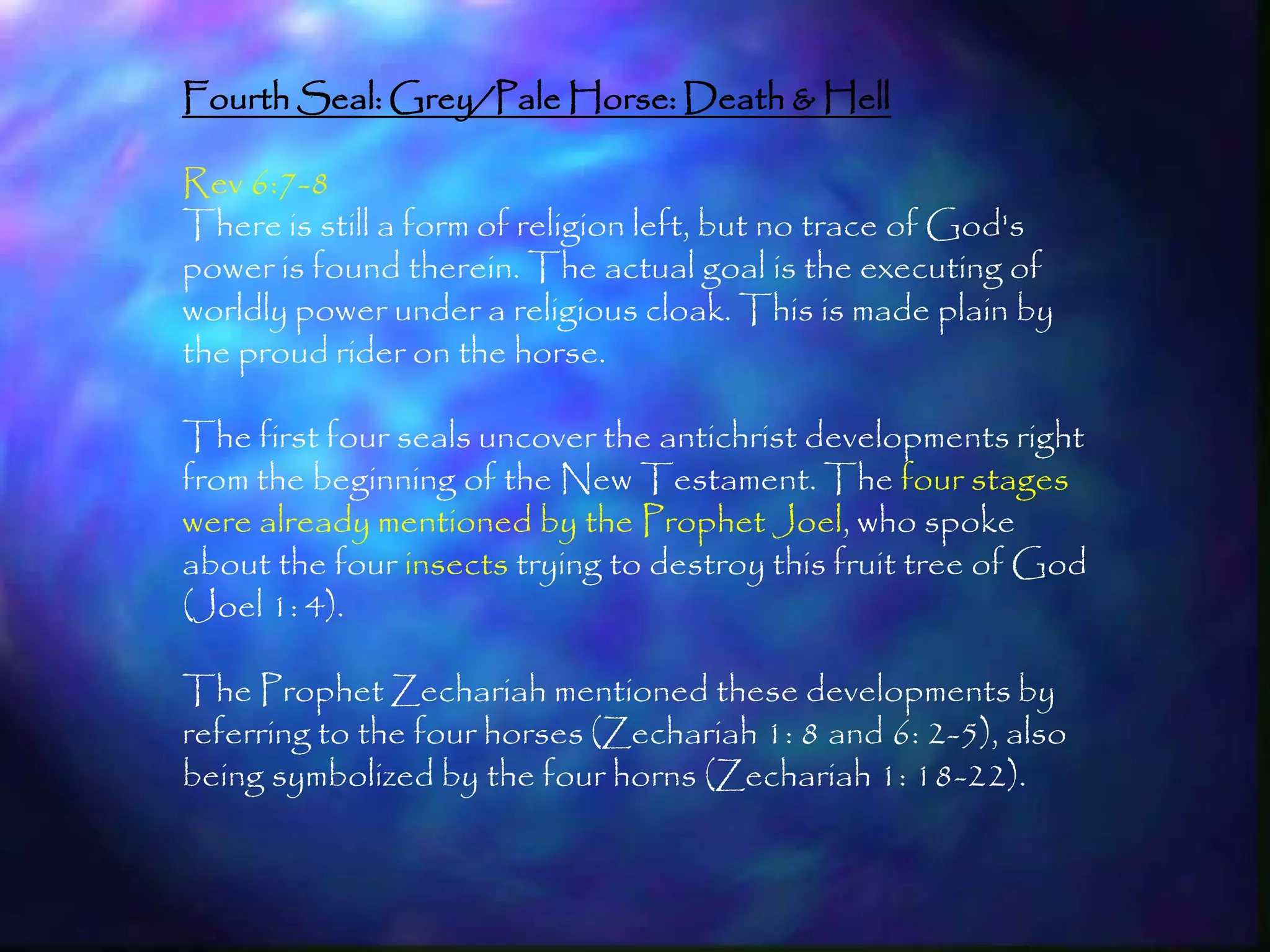 Fourth Seal: Grey/Pale Horse: Death & Hell

Rev 6:7-8
There is still a form of religion left, but no trace of God's
power is found therein. The actual goal is the executing of
worldly power under a religious cloak. This is made plain by
the proud rider on the horse.

The first four seals uncover the antichrist developments right
from the beginning of the New Testament. The four stages
were already mentioned by the Prophet Joel, who spoke
about the four insects trying to destroy this fruit tree of God
(Joel 1: 4).

The Prophet Zechariah mentioned these developments by
referring to the four horses (Zechariah 1: 8 and 6: 2-5), also
being symbolized by the four horns (Zechariah 1: 18-22).


                                                                  182
 