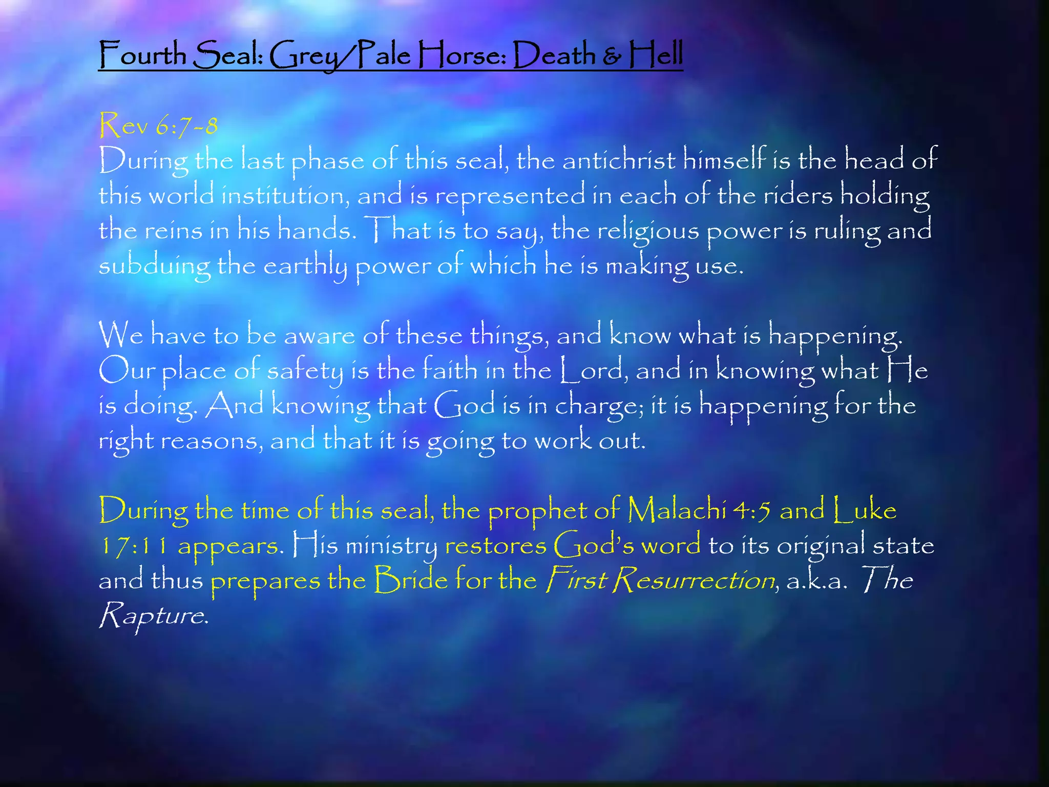 Fourth Seal: Grey/Pale Horse: Death & Hell

Rev 6:7-8
During the last phase of this seal, the antichrist himself is the head of
this world institution, and is represented in each of the riders holding
the reins in his hands. That is to say, the religious power is ruling and
subduing the earthly power of which he is making use.

We have to be aware of these things, and know what is happening.
Our place of safety is the faith in the Lord, and in knowing what He
is doing. And knowing that God is in charge; it is happening for the
right reasons, and that it is going to work out.

During the time of this seal, the prophet of Malachi 4:5 and Luke
17:11 appears. His ministry restores God‘s word to its original state
and thus prepares the Bride for the First Resurrection, a.k.a. The
Rapture.



                                                                            183
 