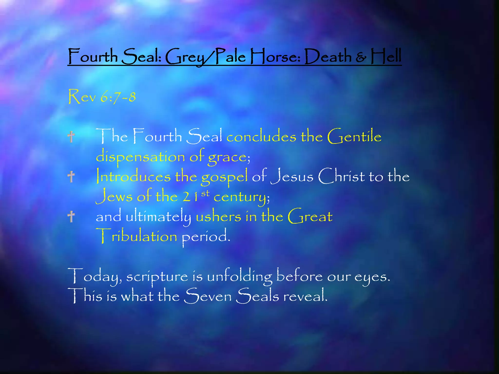 Fourth Seal: Grey/Pale Horse: Death & Hell

Rev 6:7-8

    The Fourth Seal concludes the Gentile
    dispensation of grace;
    Introduces the gospel of Jesus Christ to the
    Jews of the 21st century;
    and ultimately ushers in the Great
    Tribulation period.

Today, scripture is unfolding before our eyes.
This is what the Seven Seals reveal.


                                                   184
 